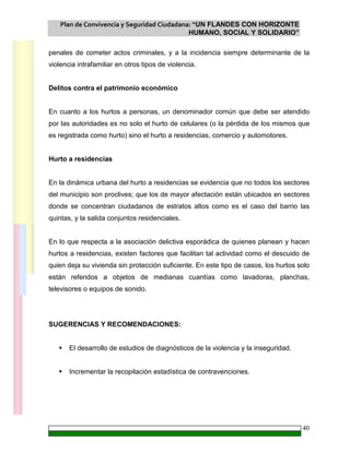 Plan de Convivencia y Seguridad Ciudadana: “UN FLANDES CON HORIZONTE
HUMANO, SOCIAL Y SOLIDARIO”
40
penales de cometer actos criminales, y a la incidencia siempre determinante de la
violencia intrafamiliar en otros tipos de violencia.
Delitos contra el patrimonio económico
En cuanto a los hurtos a personas, un denominador común que debe ser atendido
por las autoridades es no solo el hurto de celulares (o la pérdida de los mismos que
es registrada como hurto) sino el hurto a residencias, comercio y automotores.
Hurto a residencias
En la dinámica urbana del hurto a residencias se evidencia que no todos los sectores
del municipio son proclives; que los de mayor afectación están ubicados en sectores
donde se concentran ciudadanos de estratos altos como es el caso del barrio las
quintas, y la salida conjuntos residenciales.
En lo que respecta a la asociación delictiva esporádica de quienes planean y hacen
hurtos a residencias, existen factores que facilitan tal actividad como el descuido de
quien deja su vivienda sin protección suficiente. En este tipo de casos, los hurtos solo
están referidos a objetos de medianas cuantías como lavadoras, planchas,
televisores o equipos de sonido.
SUGERENCIAS Y RECOMENDACIONES:
El desarrollo de estudios de diagnósticos de la violencia y la inseguridad.
Incrementar la recopilación estadística de contravenciones.
 
