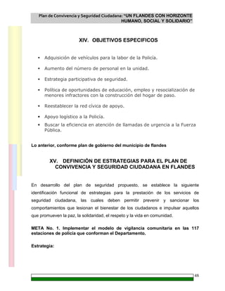 Plan de Convivencia y Seguridad Ciudadana: “UN FLANDES CON HORIZONTE
HUMANO, SOCIAL Y SOLIDARIO”
48
XIV. OBJETIVOS ESPECIFICOS
Adquisición de vehículos para la labor de la Policía.
Aumento del número de personal en la unidad.
Estrategia participativa de seguridad.
Política de oportunidades de educación, empleo y resocialización de
menores infractores con la construcción del hogar de paso.
Reestablecer la red cívica de apoyo.
Apoyo logístico a la Policía.
Buscar la eficiencia en atención de llamadas de urgencia a la Fuerza
Pública.
Lo anterior, conforme plan de gobierno del municipio de flandes
XV. DEFINICIÓN DE ESTRATEGIAS PARA EL PLAN DE
CONVIVENCIA Y SEGURIDAD CIUDADANA EN FLANDES
En desarrollo del plan de seguridad propuesto, se establece la siguiente
identificación funcional de estrategias para la prestación de los servicios de
seguridad ciudadana, las cuales deben permitir prevenir y sancionar los
comportamientos que lesionan el bienestar de los ciudadanos e impulsar aquellos
que promueven la paz, la solidaridad, el respeto y la vida en comunidad.
META No. 1. Implementar el modelo de vigilancia comunitaria en las 117
estaciones de policía que conforman el Departamento.
Estrategia:
 