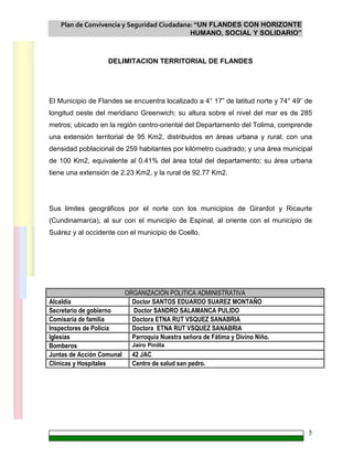 Plan de Convivencia y Seguridad Ciudadana: “UN FLANDES CON HORIZONTE
HUMANO, SOCIAL Y SOLIDARIO”
5
DELIMITACION TERRITORIAL DE FLANDES
El Municipio de Flandes se encuentra localizado a 4° 17” de latitud norte y 74° 49” de
longitud oeste del meridiano Greenwich; su altura sobre el nivel del mar es de 285
metros; ubicado en la región centro-oriental del Departamento del Tolima, comprende
una extensión territorial de 95 Km2, distribuidos en áreas urbana y rural; con una
densidad poblacional de 259 habitantes por kilómetro cuadrado; y una área municipal
de 100 Km2, equivalente al 0.41% del área total del departamento; su área urbana
tiene una extensión de 2.23 Km2, y la rural de 92.77 Km2.
Sus limites geográficos por el norte con los municipios de Girardot y Ricaurte
(Cundinamarca), al sur con el municipio de Espinal, al oriente con el municipio de
Suárez y al occidente con el municipio de Coello.
ORGANIZACIÓN POLITICA ADMINISTRATIVA
Alcaldía Doctor SANTOS EDUARDO SUAREZ MONTAÑO
Secretario de gobierno Doctor SANDRO SALAMANCA PULIDO
Comisaría de familia Doctora ETNA RUT VSQUEZ SANABRIA
Inspectores de Policía Doctora ETNA RUT VSQUEZ SANABRIA
Iglesias Parroquia Nuestra señora de Fátima y Divino Niño.
Bomberos Jairo Pinilla
Juntas de Acción Comunal 42 JAC
Clínicas y Hospitales Centro de salud san pedro.
 