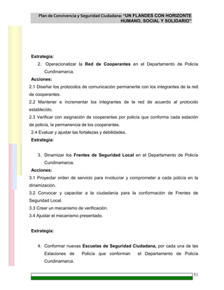 Plan de Convivencia y Seguridad Ciudadana: “UN FLANDES CON HORIZONTE
HUMANO, SOCIAL Y SOLIDARIO”
51
Estrategia:
2. Operacionalizar la Red de Cooperantes en el Departamento de Policía
Cundinamarca.
Acciones:
2.1 Diseñar los protocolos de comunicación permanente con los integrantes de la red
de cooperantes.
2.2 Mantener e incrementar los integrantes de la red de acuerdo al protocolo
establecido.
2.3 Verificar con asignación de cooperantes por policía que conforma cada estación
de policía, la permanencia de los cooperantes.
2.4 Evaluar y ajustar las fortalezas y debilidades.
Estrategia:
3. Dinamizar los Frentes de Seguridad Local en el Departamento de Policía
Cundinamarca.
Acciones:
3.1 Proyectar orden de servicio para involucrar y comprometer a cada policía en la
dinamización.
3.2 Convocar y capacitar a la ciudadanía para la conformación de Frentes de
Seguridad Local.
3.3 Crear un mecanismo de verificación.
3.4 Ajustar el mecanismo presentado.
Estrategia:
4. Conformar nuevas Escuelas de Seguridad Ciudadana, por cada una de las
Estaciones de Policía que conforman el Departamento de Policía
Cundinamarca.
 
