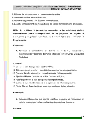 Plan de Convivencia y Seguridad Ciudadana: “UN FLANDES CON HORIZONTE
HUMANO, SOCIAL Y SOLIDARIO”
54
9.2 Desarrollar semanalmente el cronograma establecido.
9.3 Presentar informe de visita efectuada.
9.4 Efectuar seguimiento a las acciones recomendadas.
9.5 Ajustar trimestralmente los resultados de los planes de mejoramiento propuestos.
META No. 3. Liderar el proceso de vinculación de las autoridades político
administrativas como corresponsables en el propósito de mejorar la
convivencia y seguridad ciudadana, en los municipios que conforman el
Departamento.
Estrategias:
1. Actualizar a Comandantes de Policía en el diseño, estructuración,
implementación y desarrollo de Planes Integrales de Convivencia y Seguridad
Ciudadana.
Acciones:
1.1 Diseñar el plan de capacitación sobre PICSC.
1.2 Elaborar material temático y autodidáctico requerido para la capacitación.
1.3 Proyectar la orden de servicio para el desarrollo de la capacitación.
1.4 Ejecutar el Plan de capacitación en los Distritos de Policía.
1.5 Hacer seguimiento al plan de capacitación implementado.
1.6 Evaluar la capacitación mediante la recepción de los informes ejecutivos.
1.7 Ajustar Plan de Capacitación de acuerdo a resultados de la evaluación.
Estrategias:
2. Elaborar el Diagnóstico que permita establecer y priorizar las necesidades en
materia de seguridad y el campo logístico, tecnológico y financiero.
Acciones:
 