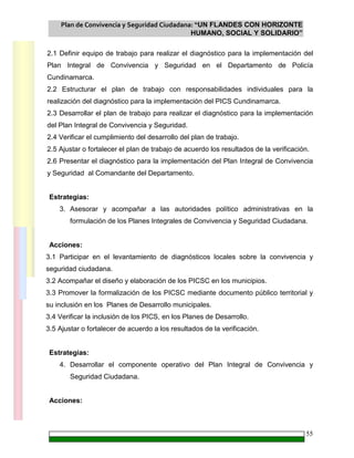 Plan de Convivencia y Seguridad Ciudadana: “UN FLANDES CON HORIZONTE
HUMANO, SOCIAL Y SOLIDARIO”
55
2.1 Definir equipo de trabajo para realizar el diagnóstico para la implementación del
Plan Integral de Convivencia y Seguridad en el Departamento de Policía
Cundinamarca.
2.2 Estructurar el plan de trabajo con responsabilidades individuales para la
realización del diagnóstico para la implementación del PICS Cundinamarca.
2.3 Desarrollar el plan de trabajo para realizar el diagnóstico para la implementación
del Plan Integral de Convivencia y Seguridad.
2.4 Verificar el cumplimiento del desarrollo del plan de trabajo.
2.5 Ajustar o fortalecer el plan de trabajo de acuerdo los resultados de la verificación.
2.6 Presentar el diagnóstico para la implementación del Plan Integral de Convivencia
y Seguridad al Comandante del Departamento.
Estrategias:
3. Asesorar y acompañar a las autoridades político administrativas en la
formulación de los Planes Integrales de Convivencia y Seguridad Ciudadana.
Acciones:
3.1 Participar en el levantamiento de diagnósticos locales sobre la convivencia y
seguridad ciudadana.
3.2 Acompañar el diseño y elaboración de los PICSC en los municipios.
3.3 Promover la formalización de los PICSC mediante documento público territorial y
su inclusión en los Planes de Desarrollo municipales.
3.4 Verificar la inclusión de los PICS, en los Planes de Desarrollo.
3.5 Ajustar o fortalecer de acuerdo a los resultados de la verificación.
Estrategias:
4. Desarrollar el componente operativo del Plan Integral de Convivencia y
Seguridad Ciudadana.
Acciones:
 