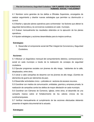 Plan de Convivencia y Seguridad Ciudadana: “UN FLANDES CON HORIZONTE
HUMANO, SOCIAL Y SOLIDARIO”
56
4.1 Nombrar como gerentes de los delitos a Oficiales Superiores, encargados de
realizar seguimiento y diseñar nuevas estrategias que permitan su disminución o
control.
4.2 Diseñar y ejecutar planes operativos para contrarrestar los factores que alteran la
seguridad democrática y la convivencia ciudadana en cada municipio.
4.3 Evaluar mensualmente los resultados obtenidos en la ejecución de los planes
operativos.
4.4 Ajustar estrategias y acciones desarrolladas para la mejora continua.
Estrategias:
5. Desarrollar el componente social del Plan Integral de Convivencia y Seguridad
Ciudadana.
Acciones:
5.1 Efectuar un diagnóstico mensual del comportamiento delictivo, contravencional y
social en cada municipio a través de la realización de consejos de seguridad
ciudadana.
5.2 Ejecutar programas sociales con jóvenes de alto riesgo, habitantes de la calle,
desplazados, entre otros.
5.3 Llevar a cabo campañas de desarme con los jóvenes de alto riesgo. (Cambio de
elementos de guerra por elementos de paz).
5.4 Desarrollar actividades cívico – policiales en sectores de escasos recursos.
5.5 Coordinar con medios de comunicación, entidades, gremios y empresa privada, la
realización de campañas contra los delitos de mayor afectación en cada municipio.
5.6 Coordinar con Cámaras de Comercio, Iglesia, entre otros, el desarrollo de una
campaña masiva sobre el fortalecimiento de los valores cívicos de los
cundinamarqueses.
5.7 Verificar mensualmente el cumplimiento de las acciones efectuadas debiendo
presentar el registro documental de lo actuado.
Estrategias:
 