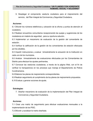 Plan de Convivencia y Seguridad Ciudadana: “UN FLANDES CON HORIZONTE
HUMANO, SOCIAL Y SOLIDARIO”
57
6. Desplegar el componente veeduría ciudadana para el mejoramiento del
servicio, del Plan Integral de Convivencia y Seguridad Ciudadana.
Acciones:
6.1 Difundir los números telefónicos y ubicación de la oficina y puntos de atención al
ciudadano.
6.2 Realizar encuentros comunitarios recepcionando las quejas y sugerencias de los
ciudadanos en materia de seguridad, para su oportuna solución.
6.3 Implementar un mecanismo de evaluación de la gestión del comandante de
estación.
6.4 Verificar la calificación de la gestión de los comandantes de estación efectuada
por los alcaldes.
6.5 Impartir instrucciones y evaluar bimestralmente la actuación de la Institución en
cada uno de los municipios.
6.6 Analizar trimestralmente las evaluaciones efectuadas por los Comandantes de
Distrito para efectuar los ajustes pertinentes.
6.7 Convocar las veedurías ciudadanas, a través de la página Web, con el fin de
verificar la transparencia en los procesos que maneja el Departamento de Policía
Cundinamarca.
6.8 Elaborar los planes de mejoramiento correspondientes.
6.9 Realizar seguimiento al cumplimiento de los planes de mejoramiento propuestos.
6.10 Evaluar y generar acciones de ajuste.
Estrategias:
7. Diseñar mecanismo de evaluación de la implementación del Plan Integral de
Convivencia y Seguridad Ciudadana.
Acciones:
7.1 Crear una matriz de seguimiento para efectuar evaluaciones mensuales a la
implementación de los PISC.
7.2 Difundir y socializar la matriz diseñada.
 