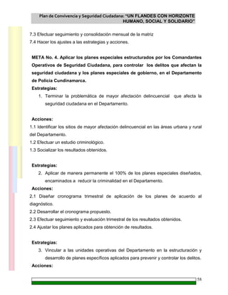 Plan de Convivencia y Seguridad Ciudadana: “UN FLANDES CON HORIZONTE
HUMANO, SOCIAL Y SOLIDARIO”
58
7.3 Efectuar seguimiento y consolidación mensual de la matriz
7.4 Hacer los ajustes a las estrategias y acciones.
META No. 4. Aplicar los planes especiales estructurados por los Comandantes
Operativos de Seguridad Ciudadana, para controlar los delitos que afectan la
seguridad ciudadana y los planes especiales de gobierno, en el Departamento
de Policía Cundinamarca.
Estrategias:
1. Terminar la problemática de mayor afectación delincuencial que afecta la
seguridad ciudadana en el Departamento.
Acciones:
1.1 Identificar los sitios de mayor afectación delincuencial en las áreas urbana y rural
del Departamento.
1.2 Efectuar un estudio criminológico.
1.3 Socializar los resultados obtenidos.
Estrategias:
2. Aplicar de manera permanente el 100% de los planes especiales diseñados,
encaminados a reducir la criminalidad en el Departamento.
Acciones:
2.1 Diseñar cronograma trimestral de aplicación de los planes de acuerdo al
diagnóstico.
2.2 Desarrollar el cronograma propuesto.
2.3 Efectuar seguimiento y evaluación trimestral de los resultados obtenidos.
2.4 Ajustar los planes aplicados para obtención de resultados.
Estrategias:
3. Vincular a las unidades operativas del Departamento en la estructuración y
desarrollo de planes específicos aplicados para prevenir y controlar los delitos.
Acciones:
 