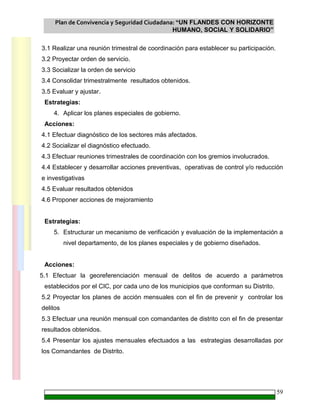 Plan de Convivencia y Seguridad Ciudadana: “UN FLANDES CON HORIZONTE
HUMANO, SOCIAL Y SOLIDARIO”
59
3.1 Realizar una reunión trimestral de coordinación para establecer su participación.
3.2 Proyectar orden de servicio.
3.3 Socializar la orden de servicio
3.4 Consolidar trimestralmente resultados obtenidos.
3.5 Evaluar y ajustar.
Estrategias:
4. Aplicar los planes especiales de gobierno.
Acciones:
4.1 Efectuar diagnóstico de los sectores más afectados.
4.2 Socializar el diagnóstico efectuado.
4.3 Efectuar reuniones trimestrales de coordinación con los gremios involucrados.
4.4 Establecer y desarrollar acciones preventivas, operativas de control y/o reducción
e investigativas
4.5 Evaluar resultados obtenidos
4.6 Proponer acciones de mejoramiento
Estrategias:
5. Estructurar un mecanismo de verificación y evaluación de la implementación a
nivel departamento, de los planes especiales y de gobierno diseñados.
Acciones:
5.1 Efectuar la georeferenciación mensual de delitos de acuerdo a parámetros
establecidos por el CIC, por cada uno de los municipios que conforman su Distrito.
5.2 Proyectar los planes de acción mensuales con el fin de prevenir y controlar los
delitos
5.3 Efectuar una reunión mensual con comandantes de distrito con el fin de presentar
resultados obtenidos.
5.4 Presentar los ajustes mensuales efectuados a las estrategias desarrolladas por
los Comandantes de Distrito.
 