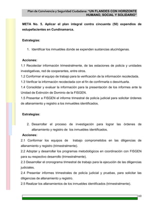 Plan de Convivencia y Seguridad Ciudadana: “UN FLANDES CON HORIZONTE
HUMANO, SOCIAL Y SOLIDARIO”
60
META No. 5. Aplicar el plan integral contra cincuenta (50) expendios de
estupefacientes en Cundinamarca.
Estrategias:
1. Identificar los inmuebles donde se expenden sustancias alucinógenas.
Acciones:
1.1 Recolectar información trimestralmente, de las estaciones de policía y unidades
investigativas, red de cooperantes, entre otros.
1.2 Conformar el equipo de trabajo para la verificación de la información recolectada.
1.3 Verificar la información recolectada con el fin de confirmarla o desvirtuarla.
1.4 Consolidar y evaluar la información para la presentación de los informes ante la
Unidad de Extinción de Dominio de la FISGEN.
1.5 Presentar a FISGEN el informe trimestral de policía judicial para solicitar órdenes
de allanamiento y registro a los inmuebles identificados.
Estrategias:
2. Desarrollar el proceso de investigación para lograr las órdenes de
allanamiento y registro de los inmuebles identificados.
Acciones:
2.1 Conformar los equipos de trabajo comprometidos en las diligencias de
allanamiento y registro (trimestralmente).
2.2 Adoptar y desarrollar los programas metodológicos en coordinación con FISGEN
para su respectivo desarrollo (trimestralmente).
2.3 Desarrollar el cronograma trimestral de trabajo para la ejecución de las diligencias
judiciales.
2.4 Presentar informes trimestrales de policía judicial y pruebas, para solicitar las
diligencias de allanamiento y registro.
2.5 Realizar los allanamientos de los inmuebles identificados (trimestralmente).
 