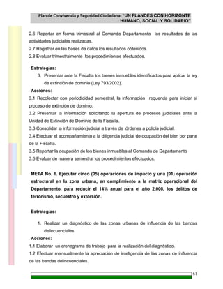 Plan de Convivencia y Seguridad Ciudadana: “UN FLANDES CON HORIZONTE
HUMANO, SOCIAL Y SOLIDARIO”
61
2.6 Reportar en forma trimestral al Comando Departamento los resultados de las
actividades judiciales realizadas.
2.7 Registrar en las bases de datos los resultados obtenidos.
2.8 Evaluar trimestralmente los procedimientos efectuados.
Estrategias:
3. Presentar ante la Fiscalía los bienes inmuebles identificados para aplicar la ley
de extinción de dominio (Ley 793/2002).
Acciones:
3.1 Recolectar con periodicidad semestral, la información requerida para iniciar el
proceso de extinción de dominio.
3.2 Presentar la información solicitando la apertura de procesos judiciales ante la
Unidad de Extinción de Dominio de la Fiscalía.
3.3 Consolidar la información judicial a través de órdenes a policía judicial.
3.4 Efectuar el acompañamiento a la diligencia judicial de ocupación del bien por parte
de la Fiscalía.
3.5 Reportar la ocupación de los bienes inmuebles al Comando de Departamento
3.6 Evaluar de manera semestral los procedimientos efectuados.
META No. 6. Ejecutar cinco (05) operaciones de impacto y una (01) operación
estructural en la zona urbana, en cumplimiento a la matriz operacional del
Departamento, para reducir el 14% anual para el año 2.008, los delitos de
terrorismo, secuestro y extorsión.
Estrategias:
1. Realizar un diagnóstico de las zonas urbanas de influencia de las bandas
delincuenciales.
Acciones:
1.1 Elaborar un cronograma de trabajo para la realización del diagnóstico.
1.2 Efectuar mensualmente la apreciación de inteligencia de las zonas de influencia
de las bandas delincuenciales.
 