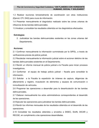 Plan de Convivencia y Seguridad Ciudadana: “UN FLANDES CON HORIZONTE
HUMANO, SOCIAL Y SOLIDARIO”
62
1.3 Realizar reuniones bimestralmente de coordinación con otras instituciones
(Ejercol, CTI, DAS) para cruce de información.
1.4 Presentar mensualmente el diagnóstico realizado sobre las zonas urbanas de
influencia de las bandas delincuenciales.
1.5 Analizar y consolidar los resultados obtenidos en los diagnósticos efectuados.
Estrategias:
2. Judicializar las bandas delincuenciales existentes en las zonas urbanas del
Departamento.
Acciones:
2.1 Confirmar mensualmente la información suministrada por la SIPOL, a través de
verificaciones previas de policía judicial.
2.2 Recolectar mensualmente la información judicial sobre el accionar delictivo de las
bandas delincuenciales existentes en el Departamento.
2.3 Rendir un informe mensual de policía judicial a la Fiscalía para iniciar procesos
investigativos.
2.4 Conformar el equipo de trabajo policía judicial – fiscalía para consolidar la
información.
2.5 Solicitar a la Fiscalía la expedición de órdenes de captura, diligencias de
allanamiento y registro, incautación de elementos y equipos de comunicación e
inmovilización de vehículos.
2.6 Programar las operaciones a desarrollar para la desarticulación de las bandas
delincuenciales.
2.7 Elaborar mensualmente los actos administrativos correspondientes al desarrollo
de las operaciones.
2.8 Ejecutar las operaciones para judicializar las bandas delincuenciales.
2.9 Rendir los informes mensuales de los resultados obtenidos en el desarrollo de las
operaciones.
2.10 Consolidar los resultados obtenidos y enviarlos a DISEC, DIJIN, DICAR y
RECGE, en cumplimiento a las operaciones desarrolladas.
 