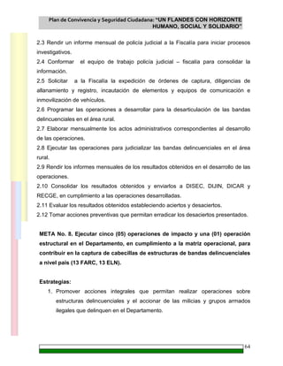 Plan de Convivencia y Seguridad Ciudadana: “UN FLANDES CON HORIZONTE
HUMANO, SOCIAL Y SOLIDARIO”
64
2.3 Rendir un informe mensual de policía judicial a la Fiscalía para iniciar procesos
investigativos.
2.4 Conformar el equipo de trabajo policía judicial – fiscalía para consolidar la
información.
2.5 Solicitar a la Fiscalía la expedición de órdenes de captura, diligencias de
allanamiento y registro, incautación de elementos y equipos de comunicación e
inmovilización de vehículos.
2.6 Programar las operaciones a desarrollar para la desarticulación de las bandas
delincuenciales en el área rural.
2.7 Elaborar mensualmente los actos administrativos correspondientes al desarrollo
de las operaciones.
2.8 Ejecutar las operaciones para judicializar las bandas delincuenciales en el área
rural.
2.9 Rendir los informes mensuales de los resultados obtenidos en el desarrollo de las
operaciones.
2.10 Consolidar los resultados obtenidos y enviarlos a DISEC, DIJIN, DICAR y
RECGE, en cumplimiento a las operaciones desarrolladas.
2.11 Evaluar los resultados obtenidos estableciendo aciertos y desaciertos.
2.12 Tomar acciones preventivas que permitan erradicar los desaciertos presentados.
META No. 8. Ejecutar cinco (05) operaciones de impacto y una (01) operación
estructural en el Departamento, en cumplimiento a la matriz operacional, para
contribuir en la captura de cabecillas de estructuras de bandas delincuenciales
a nivel país (13 FARC, 13 ELN).
Estrategias:
1. Promover acciones integrales que permitan realizar operaciones sobre
estructuras delincuenciales y el accionar de las milicias y grupos armados
ilegales que delinquen en el Departamento.
 