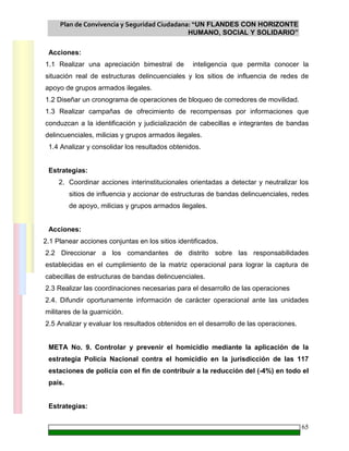 Plan de Convivencia y Seguridad Ciudadana: “UN FLANDES CON HORIZONTE
HUMANO, SOCIAL Y SOLIDARIO”
65
Acciones:
1.1 Realizar una apreciación bimestral de inteligencia que permita conocer la
situación real de estructuras delincuenciales y los sitios de influencia de redes de
apoyo de grupos armados ilegales.
1.2 Diseñar un cronograma de operaciones de bloqueo de corredores de movilidad.
1.3 Realizar campañas de ofrecimiento de recompensas por informaciones que
conduzcan a la identificación y judicialización de cabecillas e integrantes de bandas
delincuenciales, milicias y grupos armados ilegales.
1.4 Analizar y consolidar los resultados obtenidos.
Estrategias:
2. Coordinar acciones interinstitucionales orientadas a detectar y neutralizar los
sitios de influencia y accionar de estructuras de bandas delincuenciales, redes
de apoyo, milicias y grupos armados ilegales.
Acciones:
2.1 Planear acciones conjuntas en los sitios identificados.
2.2 Direccionar a los comandantes de distrito sobre las responsabilidades
establecidas en el cumplimiento de la matriz operacional para lograr la captura de
cabecillas de estructuras de bandas delincuenciales.
2.3 Realizar las coordinaciones necesarias para el desarrollo de las operaciones
2.4. Difundir oportunamente información de carácter operacional ante las unidades
militares de la guarnición.
2.5 Analizar y evaluar los resultados obtenidos en el desarrollo de las operaciones.
META No. 9. Controlar y prevenir el homicidio mediante la aplicación de la
estrategia Policía Nacional contra el homicidio en la jurisdicción de las 117
estaciones de policía con el fin de contribuir a la reducción del (-4%) en todo el
país.
Estrategias:
 