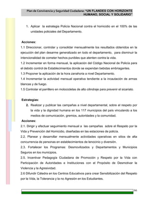 Plan de Convivencia y Seguridad Ciudadana: “UN FLANDES CON HORIZONTE
HUMANO, SOCIAL Y SOLIDARIO”
66
1. Aplicar la estrategia Policía Nacional contra el homicidio en el 100% de las
unidades policiales del Departamento.
Acciones:
1.1 Direccionar, controlar y consolidar mensualmente los resultados obtenidos en la
ejecución del plan desarme generalizado en todo el departamento, para disminuir la
intencionalidad de cometer hechos punibles que atenten contra la vida.
1.2 Incrementar en forma mensual, la aplicación del Código Nacional de Policía para
el debido control de Establecimientos donde se expendan bebidas embriagantes.
1.3 Proponer la aplicación de la hora zanahoria a nivel Departamento.
1.4 Incrementar la actividad mensual operativa tendiente a la incautación de armas
blancas y de fuego.
1.5 Controlar el parrillero en motocicletas de alto cilindraje para prevenir el sicariato.
Estrategias:
2. Realizar y publicar las campañas a nivel departamental, sobre el respeto por
la vida y la dignidad humana en los 117 municipios del país vinculando a los
medios de comunicación, gremios, autoridades y la comunidad.
Acciones:
2.1. Dirigir y efectuar seguimiento mensual a las campañas sobre el Respeto por la
Vida y Prevención del Homicidio, diseñadas en las estaciones de policía.
2.2. Planear y desarrollar mensualmente actividades operativas en sitios de alta
concurrencia de personas en establecimientos de lenocinio y diversión.
2.3. Fortalecer los Programas: Desmovilizados y Departamentos y Municipios
Seguros en los municipios.
2.5. Incentivar Pedagogía Ciudadana de Promoción y Respeto por la Vida con
Participación de Autoridades e Instituciones con el Propósito de Desmotivar la
Violencia y la Agresividad.
2.6 Difundir Cátedra en los Centros Educativos para crear Sensibilización del Respeto
por la Vida, la Tolerancia y la no Agresión en los Estudiantes.
 
