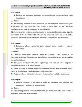 Plan de Convivencia y Seguridad Ciudadana: “UN FLANDES CON HORIZONTE
HUMANO, SOCIAL Y SOLIDARIO”
67
Estrategias:
3. Publicar las campañas diseñadas en los medios de comunicación de cada
jurisdicción.
Acciones:
3.1. Establecer y fortalecer buenas relaciones con los medios de comunicación y las
Autoridades de cada municipio, para lograr la publicación de las campañas
diseñadas, antes, durante y después de su realización.
3.2. Incrementar las gestiones ante los medios de comunicación locales, para lograr la
publicación de los resultados obtenidos en las campañas realizadas y actividades
operativas ejecutadas sobre el Respeto por la Vida y Prevención del Homicidio.
Estrategias:
4. Estructurar planes operativos para incautar armas ilegales y prevenir
homicidios.
Acciones:
4.1 Realizar diagnóstico mensual sobre el homicidio, para establecer su
comportamiento en el Departamento identificando los municipios más afectados y las
causas facilitadoras.
4.2 Estructurar mensualmente planes operativos para incautar armas ilegales y
prevenir homicidios en el Departamento.
4.3 Proyectar orden se servicio sobre los planes operativos a realizar durante el año,
con el fin de incautar armas ilegales y prevenir homicidios.
4.4 Presentar informe mensual mediante un dossier de los resultados alcanzados.
Estrategias:
5. Efectuar estudios y diagnósticos sobre el homicidio para plantear las
estrategias y acciones de mejoramiento.
Acciones:
5.1 Realizar seguimiento semanal al homicidio, en el Departamento, para orientar y
apoyar las estaciones más afectadas.
 
