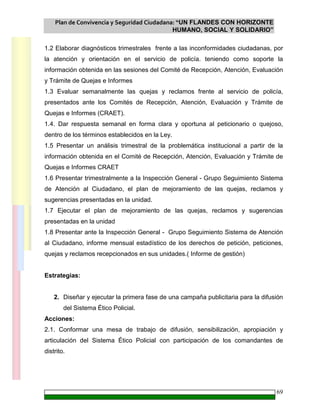 Plan de Convivencia y Seguridad Ciudadana: “UN FLANDES CON HORIZONTE
HUMANO, SOCIAL Y SOLIDARIO”
69
1.2 Elaborar diagnósticos trimestrales frente a las inconformidades ciudadanas, por
la atención y orientación en el servicio de policía. teniendo como soporte la
información obtenida en las sesiones del Comité de Recepción, Atención, Evaluación
y Trámite de Quejas e Informes
1.3 Evaluar semanalmente las quejas y reclamos frente al servicio de policía,
presentados ante los Comités de Recepción, Atención, Evaluación y Trámite de
Quejas e Informes (CRAET).
1.4. Dar respuesta semanal en forma clara y oportuna al peticionario o quejoso,
dentro de los términos establecidos en la Ley.
1.5 Presentar un análisis trimestral de la problemática institucional a partir de la
información obtenida en el Comité de Recepción, Atención, Evaluación y Trámite de
Quejas e Informes CRAET
1.6 Presentar trimestralmente a la Inspección General - Grupo Seguimiento Sistema
de Atención al Ciudadano, el plan de mejoramiento de las quejas, reclamos y
sugerencias presentadas en la unidad.
1.7 Ejecutar el plan de mejoramiento de las quejas, reclamos y sugerencias
presentadas en la unidad
1.8 Presentar ante la Inspección General - Grupo Seguimiento Sistema de Atención
al Ciudadano, informe mensual estadístico de los derechos de petición, peticiones,
quejas y reclamos recepcionados en sus unidades.( Informe de gestión)
Estrategias:
2. Diseñar y ejecutar la primera fase de una campaña publicitaria para la difusión
del Sistema Ético Policial.
Acciones:
2.1. Conformar una mesa de trabajo de difusión, sensibilización, apropiación y
articulación del Sistema Ético Policial con participación de los comandantes de
distrito.
 