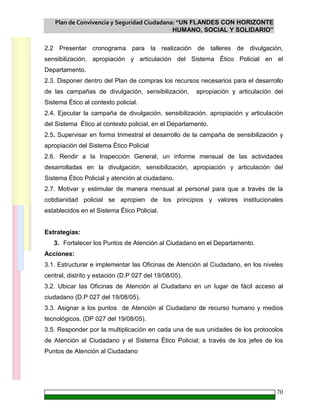 Plan de Convivencia y Seguridad Ciudadana: “UN FLANDES CON HORIZONTE
HUMANO, SOCIAL Y SOLIDARIO”
70
2.2 Presentar cronograma para la realización de talleres de divulgación,
sensibilización, apropiación y articulación del Sistema Ético Policial en el
Departamento.
2.3. Disponer dentro del Plan de compras los recursos necesarios para el desarrollo
de las campañas de divulgación, sensibilización, apropiación y articulación del
Sistema Ético al contexto policial.
2.4. Ejecutar la campaña de divulgación, sensibilización, apropiación y articulación
del Sistema Ético al contexto policial, en el Departamento.
2.5. Supervisar en forma trimestral el desarrollo de la campaña de sensibilización y
apropiación del Sistema Ético Policial
2.6. Rendir a la Inspección General, un informe mensual de las actividades
desarrolladas en la divulgación, sensibilización, apropiación y articulación del
Sistema Ético Policial y atención al ciudadano.
2.7. Motivar y estimular de manera mensual al personal para que a través de la
cotidianidad policial se apropien de los principios y valores institucionales
establecidos en el Sistema Ético Policial.
Estrategias:
3. Fortalecer los Puntos de Atención al Ciudadano en el Departamento.
Acciones:
3.1. Estructurar e implementar las Oficinas de Atención al Ciudadano, en los niveles
central, distrito y estación (D.P 027 del 19/08/05).
3.2. Ubicar las Oficinas de Atención al Ciudadano en un lugar de fácil acceso al
ciudadano (D.P 027 del 19/08/05).
3.3. Asignar a los puntos de Atención al Ciudadano de recurso humano y medios
tecnológicos. (DP 027 del 19/08/05).
3.5. Responder por la multiplicación en cada una de sus unidades de los protocolos
de Atención al Ciudadano y el Sistema Ético Policial; a través de los jefes de los
Puntos de Atención al Ciudadano
 