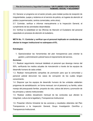 Plan de Convivencia y Seguridad Ciudadana: “UN FLANDES CON HORIZONTE
HUMANO, SOCIAL Y SOLIDARIO”
71
3.6. Generar un programa con el sector privado, para instalar puntos de recepción de
irregularidades, quejas y reclamos en el servicio de policía, en lugares de atención al
público (supermercados, centros comerciales, entre otros).
3.7. Controlar, verificar e informar mensualmente a la Inspección General, el
cumplimiento de las actividades desarrolladas
3.9. Verificar la estabilidad en las Oficinas de Atención al Ciudadano del personal
capacitado en procesos de atención al ciudadano.
META No. 11. Controlar y verificar que el personal implicado en conductas que
afectan la imagen institucional no sobrepase el 6%.
Estrategias:
1. Operacionalizar las herramientas del plan transparencia para orientar la
gestión y administración policial hacia el mejoramiento del servicio.
Acciones:
1.1. Realizar seguimiento mensual detallado al personal que devenga menos del
50%, verificando los medios actuales de manutención a través de los equipos de
desarrollo humano de cada unidad.
1.3. Realizar mensualmente campañas de promoción para que la comunidad y
personal policial denuncien los casos de corrupción de los cuales tengan
conocimiento.
1.4. Disponer que los equipos de desarrollo humano de las unidades adelanten
programas de sensibilización, en forma mensual, con el personal y su familia, sobre
manejo del presupuesto familiar, proyecto de vida, cultura del ahorro y promoción de
los principios y valores institucionales
1.5. Realizar análisis disciplinario mensual de las conductas que afectan la
Integridad, cultura de la legalidad y Transparencia Institucional.
1.6. Presentar informe trimestral de las acciones y resultados obtenidos del Plan
Transparencia a la Inspección General, Grupo Investigación Científica y
Transparencia Institucional.
 