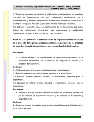 Plan de Convivencia y Seguridad Ciudadana: “UN FLANDES CON HORIZONTE
HUMANO, SOCIAL Y SOLIDARIO”
72
1.7 Presentar un análisis trimestral de la problemática en el servicio de los servidores
policiales del Departamento, así como diagnósticos relacionados con el
comportamiento y disciplina del personal, a partir de la información obtenida en el
Comité de Recepción, Atención, Evaluación y Trámite de Quejas e Informes.
1.8 Elaborar y presentar previo acompañamiento de los Inspectores Delegados,
planes de mejoramiento semestrales, para contrarrestar la problemática
diagnosticada, tanto en el área operacional como preventiva.
META No. 12. Contribuir a la estandarización de 30 procedimientos misionales
de la Dirección de Seguridad Ciudadana, mediante la ejecución de los procesos
de acuerdo a los estándares definidos, para mejorar la calidad del servicio.
Estrategias:
1. Conformar el equipo de multiplicadores del departamento de acuerdo a los
parámetros establecidos por la Dirección de Seguridad Ciudadana y la
Dirección de Carabineros.
Acciones:
1.1 Notificar el personal que conformará el equipo de multiplicadores.
1.2 Formalizar el equipo de multiplicadores mediante acto administrativo.
1.3 Elaborar material temático didáctico y autodidáctico requerido para la
capacitación.
1.4 Socializar el material temático didáctico y autodidáctico requerido para la
capacitación.
Estrategias:
2. Ejecutar el plan de estandarización de acuerdo a los parámetros establecidos
por la Dirección de Seguridad Ciudadana y la Dirección de Carabineros y
Seguridad Rural.
Acciones:
2.1 Proyectar la orden de servicio para el desarrollo del Sistema de Estandarización
de la Policía Nacional.
 