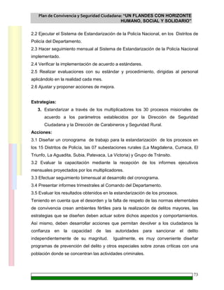 Plan de Convivencia y Seguridad Ciudadana: “UN FLANDES CON HORIZONTE
HUMANO, SOCIAL Y SOLIDARIO”
73
2.2 Ejecutar el Sistema de Estandarización de la Policía Nacional, en los Distritos de
Policía del Departamento.
2.3 Hacer seguimiento mensual al Sistema de Estandarización de la Policía Nacional
implementado.
2.4 Verificar la implementación de acuerdo a estándares.
2.5 Realizar evaluaciones con su estándar y procedimiento, dirigidas al personal
aplicándolo en la realidad cada mes.
2.6 Ajustar y proponer acciones de mejora.
Estrategias:
3. Estandarizar a través de los multiplicadores los 30 procesos misionales de
acuerdo a los parámetros establecidos por la Dirección de Seguridad
Ciudadana y la Dirección de Carabineros y Seguridad Rural.
Acciones:
3.1 Diseñar un cronograma de trabajo para la estandarización de los procesos en
los 15 Distritos de Policía, las 07 subestaciones rurales (La Magdalena, Cumaca, El
Triunfo, La Aguadita, Subia, Patevaca, La Victoria) y Grupo de Tránsito.
3.2 Evaluar la capacitación mediante la recepción de los informes ejecutivos
mensuales proyectados por los multiplicadores.
3.3 Efectuar seguimiento bimensual al desarrollo del cronograma.
3.4 Presentar informes trimestrales al Comando del Departamento.
3.5 Evaluar los resultados obtenidos en la estandarización de los procesos.
Teniendo en cuenta que el desorden y la falta de respeto de las normas elementales
de convivencia crean ambientes fértiles para la realización de delitos mayores, las
estrategias que se diseñen deben actuar sobre dichos aspectos y comportamientos.
Así mismo, deben desarrollar acciones que permitan devolver a los ciudadanos la
confianza en la capacidad de las autoridades para sancionar el delito
independientemente de su magnitud. Igualmente, es muy conveniente diseñar
programas de prevención del delito y otros especiales sobre zonas críticas con una
población donde se concentran las actividades criminales.
 