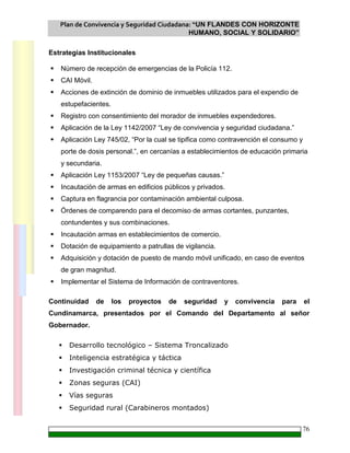 Plan de Convivencia y Seguridad Ciudadana: “UN FLANDES CON HORIZONTE
HUMANO, SOCIAL Y SOLIDARIO”
76
Estrategias Institucionales
Número de recepción de emergencias de la Policía 112.
CAI Móvil.
Acciones de extinción de dominio de inmuebles utilizados para el expendio de
estupefacientes.
Registro con consentimiento del morador de inmuebles expendedores.
Aplicación de la Ley 1142/2007 “Ley de convivencia y seguridad ciudadana.”
Aplicación Ley 745/02, “Por la cual se tipifica como contravención el consumo y
porte de dosis personal.”, en cercanías a establecimientos de educación primaria
y secundaria.
Aplicación Ley 1153/2007 “Ley de pequeñas causas.”
Incautación de armas en edificios públicos y privados.
Captura en flagrancia por contaminación ambiental culposa.
Órdenes de comparendo para el decomiso de armas cortantes, punzantes,
contundentes y sus combinaciones.
Incautación armas en establecimientos de comercio.
Dotación de equipamiento a patrullas de vigilancia.
Adquisición y dotación de puesto de mando móvil unificado, en caso de eventos
de gran magnitud.
Implementar el Sistema de Información de contraventores.
Continuidad de los proyectos de seguridad y convivencia para el
Cundinamarca, presentados por el Comando del Departamento al señor
Gobernador.
Desarrollo tecnológico – Sistema Troncalizado
Inteligencia estratégica y táctica
Investigación criminal técnica y científica
Zonas seguras (CAI)
Vías seguras
Seguridad rural (Carabineros montados)
 