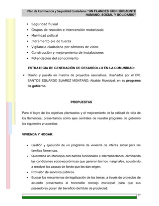 Plan de Convivencia y Seguridad Ciudadana: “UN FLANDES CON HORIZONTE
HUMANO, SOCIAL Y SOLIDARIO”
77
Seguridad fluvial
Grupos de reacción e intervención motorizada
Movilidad policial
Incremento pie de fuerza
Vigilancia ciudadana por cámaras de video
Construcción y mejoramiento de instalaciones
Potenciación del conocimiento
ESTRATEGIA DE GENERACIÓN DE DESARROLLO EN LA COMUNIDAD:
Diseño y puesta en marcha de proyectos asociativos, diseñados por el DR.
SANTOS EDUARDO SUAREZ MONTAÑO, Alcalde Municipal, en su programa
de gobierno:
PROPUESTAS
Para el logro de los objetivos planteados y el mejoramiento de la calidad de vida de
los flamencos, presentamos como ejes centrales de nuestro programa de gobierno
las siguientes propuestas:
VIVIENDA Y HOGAR:
• Gestión y ejecución de un programa de vivienda de interés social para las
familias flamencas.
• Queremos un Municipio con barrios funcionales e interconectados, eliminando
las condiciones socio-económicas que generan barrios marginales, apuntando
a resolver las causas de fondo que les dan origen.
• Provisión de servicios públicos.
• Buscar los mecanismos de legalización de las tierras, a través de proyectos de
acuerdo presentados al honorable concejo municipal, para que sus
poseedores gocen del beneficio del titulo de propiedad.
 