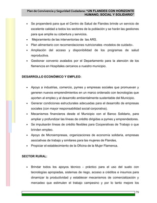 Plan de Convivencia y Seguridad Ciudadana: “UN FLANDES CON HORIZONTE
HUMANO, SOCIAL Y SOLIDARIO”
79
• Se propenderá para que el Centro de Salud de Flandes brinde un servicio de
excelente calidad a todos los sectores de la población y se harán las gestiones
para que amplíe su cobertura y servicios.
• Mejoramiento de las interventorias de las ARS.
• Plan alimentario con recomendaciones nutricionales -modelos de cuidado-.
• Ampliación del acceso y disponibilidad de los programas de salud
reproductiva.
• Gestionar convenio avalados por el Departamento para la atención de los
flamencos en Hospitales cercanos a nuestro municipio.
DESARROLLO ECONÓMICO Y EMPLEO:
• Apoyo a industrias, comercio, pymes y empresas sociales que promuevan y
generen nuevos emprendimientos en un marco ordenado con tecnologías que
aporten al empleo y al desarrollo ambientalmente sustentable del Municipio.
• Generar condiciones estructurales adecuadas para el desarrollo de empresas
sociales (con mayor responsabilidad social corporativa).
• Mecanismos financieros desde el Municipio con el Banco Solidario, para
ampliar y profundizar las líneas de crédito dirigidas a pymes y emprendedores.
• Se impulsarán líneas de crédito flexibles para Cooperativas de Trabajo o que
brinden empleo.
• Apoyo de Microempresas, organizaciones de economía solidaria, empresas
asociativas de trabajo y similares para las mujeres de Flandes.
• Propiciar el establecimiento de la Oficina de la Mujer Flamenca.
SECTOR RURAL:
• Brindar todos los apoyos técnico - práctico para el uso del suelo con
tecnologías apropiadas, sistemas de riego, acceso a créditos e insumos para
dinamizar la productividad y establecer mecanismos de comercialización y
mercadeo que estimulen el trabajo campesino y por lo tanto mejore los
 