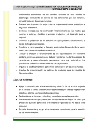 Plan de Convivencia y Seguridad Ciudadana: “UN FLANDES CON HORIZONTE
HUMANO, SOCIAL Y SOLIDARIO”
80
rendimientos económicos de las veredas; evitando de esta manera el
desarraigo; estimulando el aprecio de los campesinos por sus terruños,
convirtiéndolos en despensa municipal.
• Trabajar para la proyección y ejecución de programas de casas productivas y
seguridad alimentaría.
• Gestionar recursos para la construcción y mantenimiento de vías rurales, que
mejoren el entorno y faciliten el proceso productivo y el desarrollo local y
regional.
• Gestionar la prestación de los servicios de agua potable y alcantarillado, a
través de los planes maestros.
• Fortalecer y hacer operativo el Consejo Municipal de Desarrollo Rural, como
medio para democratizar el desarrollo rural.
• Apoyar la creación y fortalecimiento de las organizaciones de economía
solidaria, empresas asociativas de trabajo y similares, mediante procesos de
capacitación y acompañamiento permanente para que materialicen los
procesos de producción comercialización de los productos.
• Impulsar el establecimiento de comedores comunitarios en las zonas rurales.
• Impulsar la implementación de cultivos de productos para la industria de
Biocombustibles.
ADULTOS MAYORES:
• Apoyo comunitario para el mantenimiento y atención de los adultos mayores
en el seno de la familia y la comunidad acompañado por una red de protección
social que atienda sus necesidades específicas.
• Realización de actividades culturales y recreativas pensadas para ellos.
• Trabajaremos en una propuesta para la creación de un hogar de paso que
propicie su cuidado, pero sobre todo incentive y posibilite su rol activo en la
sociedad.
• Propiciar la creación y apoyo a los comedores comunitarios para la atención
de los adultos mayores.
 