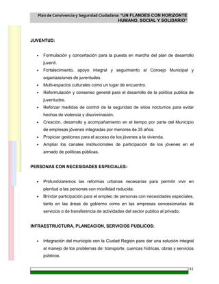 Plan de Convivencia y Seguridad Ciudadana: “UN FLANDES CON HORIZONTE
HUMANO, SOCIAL Y SOLIDARIO”
81
JUVENTUD:
• Formulación y concertación para la puesta en marcha del plan de desarrollo
juvenil.
• Fortalecimiento, apoyo integral y seguimiento al Consejo Municipal y
organizaciones de juventudes
• Multi-espacios culturales como un lugar de encuentro.
• Reformulación y consenso general para el desarrollo de la política publica de
juventudes.
• Reforzar medidas de control de la seguridad de sitios nocturnos para evitar
hechos de violencia y discriminación.
• Creación, desarrollo y acompañamiento en el tiempo por parte del Municipio
de empresas jóvenes integradas por menores de 35 años.
• Propiciar gestiones para el acceso de los jóvenes a la vivienda.
• Ampliar los canales institucionales de participación de los jóvenes en el
armado de políticas públicas.
PERSONAS CON NECESIDADES ESPECIALES:
• Profundizaremos las reformas urbanas necesarias para permitir vivir en
plenitud a las personas con movilidad reducida.
• Brindar participación para el empleo de personas con necesidades especiales,
tanto en las áreas de gobierno como en las empresas concesionarias de
servicios o de transferencia de actividades del sector publico al privado.
INFRAESTRUCTURA, PLANEACION, SERVICIOS PUBLICOS:
• Integración del municipio con la Ciudad Región para dar una solución integral
al manejo de los problemas de: transporte, cuencas hídricas, obras y servicios
públicos.
 
