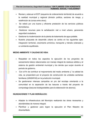 Plan de Convivencia y Seguridad Ciudadana: “UN FLANDES CON HORIZONTE
HUMANO, SOCIAL Y SOLIDARIO”
82
• Revisar y adecuar el EOT (esquema de ordenamiento territorial) de acuerdo a
la realidad municipal y regional (división política, sectores de riesgo, y
redefinición de zonas entre otros).
• Se velará por una buena y eficiente prestación de los servicios públicos
domiciliarios.
• Gestionar recursos para la señalización vial a nivel urbano, generando
seguridad ciudadana.
• Gestionar la modernización de la planta de tratamiento de agua potable.
• Nuestra propuesta de desarrollo urbano se centra en los siguientes ejes:
integración territorial, crecimiento armónico, transporte y tránsito ordenado y
un ambiente equilibrado.
MEDIO AMBIENTE Y CALIDAD DE VIDA:
• Respaldar en todos los aspectos la ejecución de los proyectos de
saneamiento básico relacionados con manejo integral de residuos sólidos y el
sistema de gestión ambiental municipal y los demás que surjan durante el
periodo de gobierno.
• Con el fin de contribuir al mejoramiento del medio ambiente y la calidad de
vida, se propenderá por el proyecto de construcción de unidades sanitarias
familiares (UNISAFAS) en la jurisdicción municipal.
• Se gestionaran intensas campañas en pro del reciclaje orientando a la
comunidad en la separación de las basuras a través del proyecto de
compostage (basuras biodegradables para la elaboración de abonos).
INUNDACIONES Y PLAN HIDRÁULICO:
• Adaptar la infraestructura del Municipio realizando las obras necesarias y
abordándolas de manera integral.
• Planificar y gestionar para lograr la ejecución el Plan Maestro de
Alcantarillado.
 