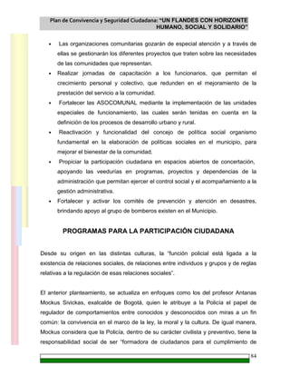 Plan de Convivencia y Seguridad Ciudadana: “UN FLANDES CON HORIZONTE
HUMANO, SOCIAL Y SOLIDARIO”
84
• Las organizaciones comunitarias gozarán de especial atención y a través de
ellas se gestionarán los diferentes proyectos que traten sobre las necesidades
de las comunidades que representan.
• Realizar jornadas de capacitación a los funcionarios, que permitan el
crecimiento personal y colectivo, que redunden en el mejoramiento de la
prestación del servicio a la comunidad.
• Fortalecer las ASOCOMUNAL mediante la implementación de las unidades
especiales de funcionamiento, las cuales serán tenidas en cuenta en la
definición de los procesos de desarrollo urbano y rural.
• Reactivación y funcionalidad del concejo de política social organismo
fundamental en la elaboración de políticas sociales en el municipio, para
mejorar el bienestar de la comunidad.
• Propiciar la participación ciudadana en espacios abiertos de concertación,
apoyando las veedurías en programas, proyectos y dependencias de la
administración que permitan ejercer el control social y el acompañamiento a la
gestión administrativa.
• Fortalecer y activar los comités de prevención y atención en desastres,
brindando apoyo al grupo de bomberos existen en el Municipio.
PROGRAMAS PARA LA PARTICIPACIÓN CIUDADANA
Desde su origen en las distintas culturas, la “función policial está ligada a la
existencia de relaciones sociales, de relaciones entre individuos y grupos y de reglas
relativas a la regulación de esas relaciones sociales”.
El anterior planteamiento, se actualiza en enfoques como los del profesor Antanas
Mockus Sivickas, exalcalde de Bogotá, quien le atribuye a la Policía el papel de
regulador de comportamientos entre conocidos y desconocidos con miras a un fin
común: la convivencia en el marco de la ley, la moral y la cultura. De igual manera,
Mockus considera que la Policía, dentro de su carácter civilista y preventivo, tiene la
responsabilidad social de ser “formadora de ciudadanos para el cumplimiento de
 
