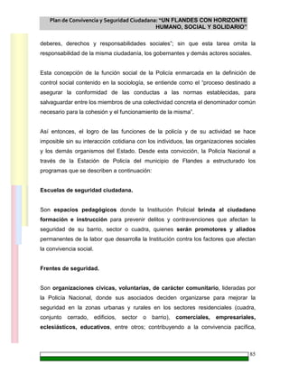 Plan de Convivencia y Seguridad Ciudadana: “UN FLANDES CON HORIZONTE
HUMANO, SOCIAL Y SOLIDARIO”
85
deberes, derechos y responsabilidades sociales”; sin que esta tarea omita la
responsabilidad de la misma ciudadanía, los gobernantes y demás actores sociales.
Esta concepción de la función social de la Policía enmarcada en la definición de
control social contenido en la sociología, se entiende como el “proceso destinado a
asegurar la conformidad de las conductas a las normas establecidas, para
salvaguardar entre los miembros de una colectividad concreta el denominador común
necesario para la cohesión y el funcionamiento de la misma”.
Así entonces, el logro de las funciones de la policía y de su actividad se hace
imposible sin su interacción cotidiana con los individuos, las organizaciones sociales
y los demás organismos del Estado. Desde esta convicción, la Policía Nacional a
través de la Estación de Policía del municipio de Flandes a estructurado los
programas que se describen a continuación:
Escuelas de seguridad ciudadana.
Son espacios pedagógicos donde la Institución Policial brinda al ciudadano
formación e instrucción para prevenir delitos y contravenciones que afectan la
seguridad de su barrio, sector o cuadra, quienes serán promotores y aliados
permanentes de la labor que desarrolla la Institución contra los factores que afectan
la convivencia social.
Frentes de seguridad.
Son organizaciones cívicas, voluntarias, de carácter comunitario, lideradas por
la Policía Nacional, donde sus asociados deciden organizarse para mejorar la
seguridad en la zonas urbanas y rurales en los sectores residenciales (cuadra,
conjunto cerrado, edificios, sector o barrio), comerciales, empresariales,
eclesiásticos, educativos, entre otros; contribuyendo a la convivencia pacífica,
 