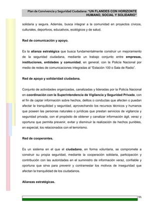 Plan de Convivencia y Seguridad Ciudadana: “UN FLANDES CON HORIZONTE
HUMANO, SOCIAL Y SOLIDARIO”
86
solidaria y segura. Además, busca integrar a la comunidad en proyectos cívicos,
culturales, deportivos, educativos, ecológicos y de salud.
Red de comunicación y apoyo.
Es la alianza estratégica que busca fundamentalmente construir un mejoramiento
de la seguridad ciudadana, mediante un trabajo conjunto entre empresas,
instituciones, entidades y comunidad, en general, con la Policía Nacional por
medio de redes de comunicaciones integradas al “Estación 100 o Sala de Radio”.
Red de apoyo y solidaridad ciudadana.
Conjunto de actividades organizadas, canalizadas y lideradas por la Policía Nacional
en coordinación con la Superintendencia de Vigilancia y Seguridad Privada, con
el fin de captar información sobre hechos, delitos o conductas que afecten o puedan
afectar la tranquilidad y seguridad, aprovechando los recursos técnicos y humanos
que poseen las personas naturales o jurídicas que prestan servicios de vigilancia y
seguridad privada, con el propósito de obtener y canalizar información ágil, veraz y
oportuna que permita prevenir, evitar y disminuir la realización de hechos punibles,
en especial, los relacionados con el terrorismo.
Red de cooperantes.
Es un sistema en el que el ciudadano, en forma voluntaria, se compromete a
construir su propia seguridad, mediante la cooperación solidaria, participación y
contribución con las autoridades en el suministro de información veraz, confiable y
oportuna que sirva para prevenir y contrarrestar los motivos de inseguridad que
afectan la tranquilidad de los ciudadanos.
Alianzas estratégicas.
 