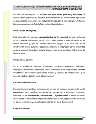 Plan de Convivencia y Seguridad Ciudadana: “UN FLANDES CON HORIZONTE
HUMANO, SOCIAL Y SOLIDARIO”
87
Las alianzas estratégicas con instituciones educativas, gremios y empresas de
distinto orden, posibilitan su accionar, el incremento de su productividad, agilización
en sus procesos gerenciales y de apoyo tecnológico, con lo cual ha logrado fortalecer
la imagen y confianza la Policía Nacional ante la ciudadanía.
Policía cívica de mayores.
Está integrada por personas representantes de la sociedad, de gran solvencia
moral, iniciativa, solidaridad, espíritu cívico, compromiso y especial afecto por la
Policía Nacional y que de manera voluntaria apoyan a la Institución en la
construcción de una cultura de seguridad, mediante la integración con la comunidad
en los programas de carácter social y de apoyo que se desarrolla en el Comando de
Departamento.
Policía Cívica Juvenil.
Es la encargada de promover actividades preventivas, educativas, culturales,
ecológicas, recreativas y deportivas con la comunidad. Está integrada por jóvenes
voluntarios, de excelentes condiciones morales y sociales, de edades entre 7 y 15
años de edad que desean servir a la comunidad.
Encuentros comunitarios.
Son reuniones de carácter comunitario en las que se busca el acercamiento con la
comunidad para identificar problemas de convivencia y seguridad ciudadana,
involucrar a las Autoridades, Instituciones, Organizaciones y formar un tejido
social donde se comparta la responsabilidad de planeación, organización y ejecución
de planes, programas y proyectos para alcanzar un clima de seguridad.
Programa Haz paz.
 