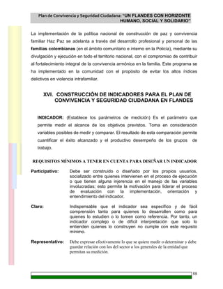 Plan de Convivencia y Seguridad Ciudadana: “UN FLANDES CON HORIZONTE
HUMANO, SOCIAL Y SOLIDARIO”
88
La implementación de la política nacional de construcción de paz y convivencia
familiar Haz Paz se adelanta a través del desarrollo profesional y personal de las
familias colombianas (en el ámbito comunitario e interno en la Policía), mediante su
divulgación y ejecución en todo el territorio nacional, con el compromiso de contribuir
al fortalecimiento integral de la convivencia armónica en la familia. Este programa se
ha implementado en la comunidad con el propósito de evitar los altos índices
delictivos en violencia intrafamiliar.
XVI. CONSTRUCCIÓN DE INDICADORES PARA EL PLAN DE
CONVIVENCIA Y SEGURIDAD CIUDADANA EN FLANDES
INDICADOR: (Establece los parámetros de medición) Es el parámetro que
permite medir el alcance de los objetivos previstos. Toma en consideración
variables posibles de medir y comparar. El resultado de esta comparación permite
cuantificar el éxito alcanzado y el productivo desempeño de los grupos de
trabajo.
REQUISITOS MÍNIMOS A TENER EN CUENTA PARA DISEÑAR UN INDICADOR
Participativo: Debe ser construido o diseñado por los propios usuarios,
socializado entre quienes intervienen en el proceso de ejecución
o que tienen alguna injerencia en el manejo de las variables
involucradas; esto permite la motivación para liderar el proceso
de evaluación con la implementación, orientación y
entendimiento del indicador.
Claro: Indispensable que el indicador sea específico y de fácil
comprensión tanto para quienes lo desarrollen como para
quienes lo estudien o lo tomen como referencia. Por tanto, un
indicador complejo o de difícil interpretación que solo lo
entienden quienes lo construyen no cumple con este requisito
mínimo.
Representativo: Debe expresar efectivamente lo que se quiere medir o determinar y debe
guardar relación con los del sector o los generales de la entidad que
permitan su medición.
 