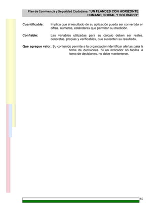Plan de Convivencia y Seguridad Ciudadana: “UN FLANDES CON HORIZONTE
HUMANO, SOCIAL Y SOLIDARIO”
89
Cuantificable: Implica que el resultado de su aplicación pueda ser convertido en
cifras, números, estándares que permitan su medición.
Confiable: Las variables utilizadas para su cálculo deben ser reales,
concretas, propias y verificables, que sustenten su resultado.
Que agregue valor: Su contenido permite a la organización identificar alertas para la
toma de decisiones. Si un indicador no facilita la
toma de decisiones, no debe mantenerse.
 