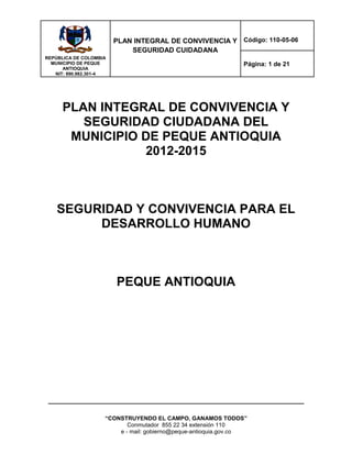 REPÙBLICA DE COLOMBIA
MUNICIPIO DE PEQUE
ANTIOQUIA
NIT: 890.982.301-4
PLAN INTEGRAL DE CONVIVENCIA Y
SEGURIDAD CUIDADANA
Código: 110-05-06
Página: 1 de 21
“CONSTRUYENDO EL CAMPO, GANAMOS TODOS”
Conmutador 855 22 34 extensión 110
e - mail: gobierno@peque-antioquia.gov.co
PLAN INTEGRAL DE CONVIVENCIA Y
SEGURIDAD CIUDADANA DEL
MUNICIPIO DE PEQUE ANTIOQUIA
2012-2015
SEGURIDAD Y CONVIVENCIA PARA EL
DESARROLLO HUMANO
PEQUE ANTIOQUIA
 