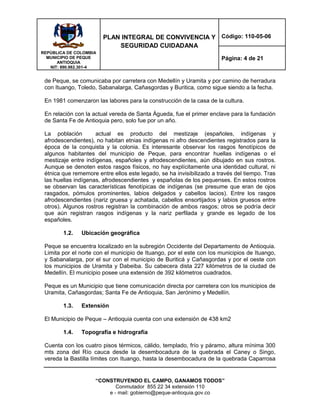 REPÙBLICA DE COLOMBIA
MUNICIPIO DE PEQUE
ANTIOQUIA
NIT: 890.982.301-4
PLAN INTEGRAL DE CONVIVENCIA Y
SEGURIDAD CUIDADANA
Código: 110-05-06
Página: 4 de 21
“CONSTRUYENDO EL CAMPO, GANAMOS TODOS”
Conmutador 855 22 34 extensión 110
e - mail: gobierno@peque-antioquia.gov.co
de Peque, se comunicaba por carretera con Medellín y Uramita y por camino de herradura
con Ituango, Toledo, Sabanalarga, Cañasgordas y Buritica, como sigue siendo a la fecha.
En 1981 comenzaron las labores para la construcción de la casa de la cultura.
En relación con la actual vereda de Santa Águeda, fue el primer enclave para la fundación
de Santa Fe de Antioquia pero, solo fue por un año.
La población actual es producto del mestizaje (españoles, indígenas y
afrodescendientes), no habitan etnias indígenas ni afro descendientes registrados para la
época de la conquista y la colonia. Es interesante observar los rasgos fenotípicos de
algunos habitantes del municipio de Peque, para encontrar huellas indígenas o el
mestizaje entre indígenas, españoles y afrodescendientes, aún dibujado en sus rostros.
Aunque se denoten estos rasgos físicos, no hay explícitamente una identidad cultural, ni
étnica que rememore entre ellos este legado, se ha invisibilizado a través del tiempo. Tras
las huellas indígenas, afrodescendientes y españolas de los pequenses. En estos rostros
se observan las características fenotípicas de indígenas (se presume que eran de ojos
rasgados, pómulos prominentes, labios delgados y cabellos lacios). Entre los rasgos
afrodescendientes (nariz gruesa y achatada, cabellos ensortijados y labios gruesos entre
otros). Algunos rostros registran la combinación de ambos rasgos; otros se podría decir
que aún registran rasgos indígenas y la nariz perfilada y grande es legado de los
españoles.
1.2. Ubicación geográfica
Peque se encuentra localizado en la subregión Occidente del Departamento de Antioquia.
Limita por el norte con el municipio de Ituango, por el este con los municipios de Ituango,
y Sabanalarga, por el sur con el municipio de Buriticá y Cañasgordas y por el oeste con
los municipios de Uramita y Dabeiba. Su cabecera dista 227 kilómetros de la ciudad de
Medellín. El municipio posee una extensión de 392 kilómetros cuadrados.
Peque es un Municipio que tiene comunicación directa por carretera con los municipios de
Uramita, Cañasgordas; Santa Fe de Antioquia, San Jerónimo y Medellín.
1.3. Extensión
El Municipio de Peque – Antioquia cuenta con una extensión de 438 km2
1.4. Topografía e hidrografía
Cuenta con los cuatro pisos térmicos, cálido, templado, frío y páramo, altura mínima 300
mts zona del Río cauca desde la desembocadura de la quebrada el Caney o Singo,
vereda la Bastilla límites con Ituango, hasta la desembocadura de la quebrada Caparrosa
 