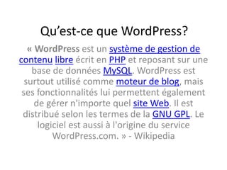 Qu’est-ce que WordPress?
« WordPress est un système de gestion de
contenu libre écrit en PHP et reposant sur une
base de données MySQL. WordPress est
surtout utilisé comme moteur de blog, mais
ses fonctionnalités lui permettent également
de gérer n'importe quel site Web. Il est
distribué selon les termes de la GNU GPL. Le
logiciel est aussi à l'origine du service
WordPress.com. » - Wikipedia
 