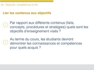 03 - Objectifs, compétences et AA
Lier les contenus aux objectifs
Par rapport aux différents contenus (faits,
concepts, procédures et stratégies) quels sont les
objectifs d’enseignement visés ?
Au terme du cours, les étudiants devront
démontrer les connaissances et compétences
pour quels acquis ?
1
2
 
