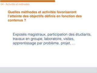 04 - Activités et méthodes
Quelles méthodes et activités favoriseront
l’atteinte des objectifs déﬁnis en fonction des
contenus ?
Exposés magistraux, participation des étudiants,
travaux en groupe, laboratoire, visites,
apprentissage par problème, projet, …
 