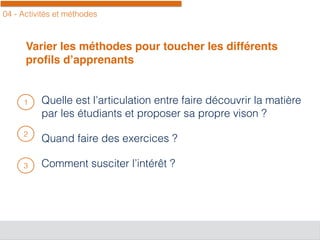 04 - Activités et méthodes
Varier les méthodes pour toucher les différents
proﬁls d’apprenants
Quelle est l’articulation entre faire découvrir la matière
par les étudiants et proposer sa propre vison ?
Quand faire des exercices ?
Comment susciter l’intérêt ?
1
2
3
 