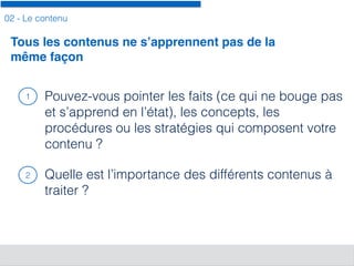 02 - Le contenu
Pouvez-vous pointer les faits (ce qui ne bouge pas
et s’apprend en l’état), les concepts, les
procédures ou les stratégies qui composent votre
contenu ?
Quelle est l’importance des différents contenus à
traiter ?
Tous les contenus ne s’apprennent pas de la
même façon
1
2
 
