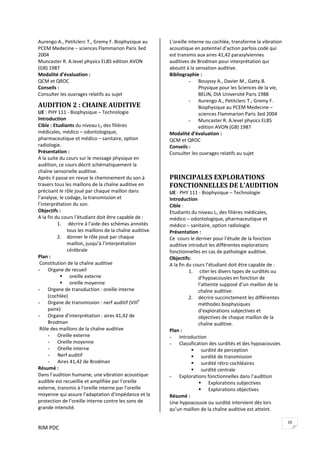 RIM PDC 
10
Aurengo A., Petitclerc T., Gremy F. Biophysique au 
PCEM Medecine – sciences Flammarion Paris 3ed 
2004 
Muncaster R. A.level physics ELBS edition AVON 
(GB) 1987 
Modalité d’évaluation : 
QCM et QROC 
Conseils :  
Consulter les ouvrages relatifs au sujet 
AUDITION 2 : CHAINE AUDITIVE 
UE : PHY 111 ‐ Biophysique – Technologie 
Introduction  
Cible : Etudiants du niveau L1 des filières 
médicales, médico – odontologique, 
pharmaceutique et médico – sanitaire, option 
radiologie. 
Présentation : 
A la suite du cours sur le message physique en 
audition, ce cours décrit schématiquement la 
chaîne sensorielle auditive. 
Après il passe en revue le cheminement du son à 
travers tous les maillons de la chaîne auditive en 
précisant le rôle joué par chaque maillon dans 
l’analyse, le codage, la transmission et 
l’interprétation du son. 
Objectifs :    
A la fin du cours l’étudiant doit être capable de : 
1.  décrire à l’aide des schémas annotés 
tous les maillons de la chaîne auditive 
2. donner le rôle joué par chaque 
maillon, jusqu’à l’interprétation 
cérébrale 
Plan : 
 Constitution de la chaîne auditive 
- Organe de recueil  
oreille externe 
oreille moyenne  
- Organe de transduction : oreille interne 
(cochlée)  
- Organe de transmission : nerf auditif (VIIIe
 
paire) 
- Organe d’interprétation : aires 41,42 de 
Brodman 
 Rôle des maillons de la chaîne auditive 
- Oreille externe 
- Oreille moyenne 
- Oreille interne 
- Nerf auditif 
- Aires 41,42 de Brodman 
Résumé : 
Dans l’audition humaine, une vibration acoustique 
audible est recueillie et amplifiée par l’oreille 
externe, transmis à l’oreille interne par l’oreille 
moyenne qui assure l’adaptation d’impédance et la 
protection de l’oreille interne contre les sons de 
grande intensité. 
L’oreille interne ou cochlée, transforme la vibration 
acoustique en potentiel d’action parfois codé qui 
est transmis aux aires 41,42 parasylviennes 
auditives de Brodman pour interprétation qui 
aboutit à la sensation auditive.   
Bibliographie : 
- Bouyssy A., Davier M., Gatty.B. 
Physique pour les Sciences de la vie, 
BELIN, DIA Université Paris 1988 
- Aurengo A., Petitclerc T., Gremy F. 
Biophysique au PCEM Medecine – 
sciences Flammarion Paris 3ed 2004 
- Muncaster R. A.level physics ELBS 
edition AVON (GB) 1987 
Modalité d’évaluation :  
QCM et QROC 
Conseils :  
Consulter les ouvrages relatifs au sujet 
 
 
PRINCIPALES EXPLORATIONS 
FONCTIONNELLES DE L’AUDITION 
UE : PHY 111 ‐ Biophysique – Technologie 
Introduction  
Cible :  
Etudiants du niveau L1 des filières médicales, 
médico – odontologique, pharmaceutique et 
médico – sanitaire, option radiologie. 
Présentation : 
Ce  cours le dernier pour l’étude de la fonction 
auditive introduit les différentes explorations 
fonctionnelles en cas de pathologie auditive. 
Objectifs:    
A la fin du cours l’étudiant doit être capable de : 
1.  citer les divers types de surdités ou 
d’hypoacousies en fonction de 
l’atteinte supposé d’un maillon de la 
chaîne auditive.  
2. décrire succinctement les différentes 
méthodes biophysiques 
d’explorations subjectives et 
objectives de chaque maillon de la 
chaîne auditive.  
Plan : 
- Introduction  
- Classification des surdités et des hypoacousies 
surdité de perception 
surdité de transmission 
surdité rétro cochléaires 
surdité centrale 
- Explorations fonctionnelles dans l’audition  
Explorations subjectives 
Explorations objectives 
Résumé : 
Une hypoacousie ou surdité intervient dès lors 
qu’un maillon de la chaîne auditive est atteint. 
 