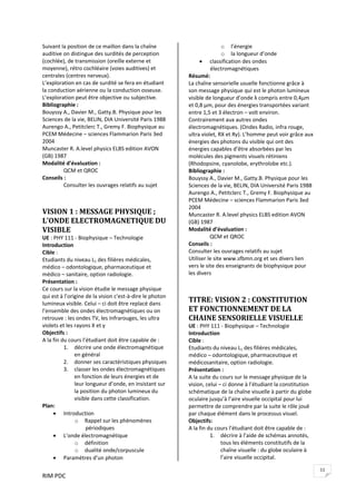 RIM PDC 
11
Suivant la position de ce maillon dans la chaîne 
auditive on distingue des surdités de perception 
(cochlée), de transmission (oreille externe et 
moyenne), rétro cochléaire (voies auditives) et 
centrales (centres nerveux). 
L’exploration en cas de surdité se fera en étudiant 
la conduction aérienne ou la conduction osseuse. 
L’exploration peut être objective ou subjective.  
Bibliographie : 
Bouyssy A., Davier M., Gatty.B. Physique pour les 
Sciences de la vie, BELIN, DIA Université Paris 1988 
Aurengo A., Petitclerc T., Gremy F. Biophysique au 
PCEM Médecine – sciences Flammarion Paris 3ed 
2004 
Muncaster R. A.level physics ELBS edition AVON 
(GB) 1987 
Modalité d’évaluation : 
  QCM et QROC 
Conseils : 
  Consulter les ouvrages relatifs au sujet 
VISION 1 : MESSAGE PHYSIQUE ; 
L’ONDE ELECTROMAGNETIQUE DU 
VISIBLE 
UE : PHY 111 ‐ Biophysique – Technologie 
Introduction  
Cible :  
Etudiants du niveau L1 des filières médicales, 
médico – odontologique, pharmaceutique et 
médico – sanitaire, option radiologie. 
Présentation : 
Ce cours sur la vision étudie le message physique 
qui est à l’origine de la vision c'est‐à‐dire le photon 
lumineux visible. Celui – ci doit être replacé dans 
l’ensemble des ondes électromagnétiques ou on 
retrouve : les ondes TV, les Infrarouges, les ultra 
violets et les rayons X et γ 
Objectifs :    
A la fin du cours l’étudiant doit être capable de : 
1. décrire une onde électromagnétique 
en général  
2. donner ses caractéristiques physiques 
3. classer les ondes électromagnétiques 
en fonction de leurs énergies et de 
leur longueur d’onde, en insistant sur 
la position du photon lumineux du 
visible dans cette classification.   
Plan: 
• Introduction 
o Rappel sur les phénomènes 
périodiques 
• L’onde électromagnétique 
o définition 
o dualité onde/corpuscule 
• Paramètres d’un photon  
o l’énergie 
o la longueur d’onde 
• classification des ondes 
électromagnétiques 
Résumé: 
La chaîne sensorielle usuelle fonctionne grâce à 
son message physique qui est le photon lumineux 
visible de longueur d’onde λ compris entre 0,4μm 
et 0,8 μm, pour des énergies transportées variant 
entre 1,5 et 3 électron – volt environ. 
Contrairement aux autres ondes 
électromagnétiques. (Ondes Radio, infra rouge, 
ultra violet, RX et Rγ). L’homme peut voir grâce aux 
énergies des photons du visible qui ont des 
énergies capables d’être absorbées par les 
molécules des pigments visuels rétiniens 
(Rhodopsine, cyanolobe, erythrolobe etc.).  
Bibliographie : 
Bouyssy A., Davier M., Gatty.B. Physique pour les 
Sciences de la vie, BELIN, DIA Université Paris 1988 
Aurengo A., Petitclerc T., Gremy F. Biophysique au 
PCEM Médecine – sciences Flammarion Paris 3ed 
2004 
Muncaster R. A.level physics ELBS edition AVON 
(GB) 1987 
Modalité d’évaluation : 
  QCM et QROC 
Conseils : 
Consulter les ouvrages relatifs au sujet  
Utiliser le site www.sfbmn.org et ses divers lien 
vers le site des enseignants de biophysique pour 
les divers 
 
 
TITRE: VISION 2 : CONSTITUTION 
ET FONCTIONNEMENT DE LA 
CHAINE SENSORIELLE VISUELLE 
UE : PHY 111 ‐ Biophysique – Technologie 
Introduction  
Cible :  
Etudiants du niveau L1 des filières médicales, 
médico – odontologique, pharmaceutique et 
médicosanitaire, option radiologie. 
Présentation : 
A la suite du cours sur le message physique de la 
vision, celui – ci donne à l’étudiant la constitution 
schématique de la chaîne visuelle à partir du globe 
oculaire jusqu’à l’aire visuelle occipital pour lui 
permettre de comprendre par la suite le rôle joué 
par chaque élément dans le processus visuel.  
Objectifs:    
A la fin du cours l’étudiant doit être capable de : 
1. décrire à l’aide de schémas annotés, 
tous les éléments constitutifs de la 
chaîne visuelle : du globe oculaire à 
l’aire visuelle occipital. 
 