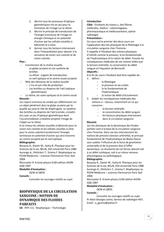 RIM PDC 
12
2. décrire tous les processus d’optique 
géométriques mis en jeu pour la 
formation de l’image sur la rétine 
3. décrire le principe de transduction de 
l’énergie lumineuse de l’image en 
énergie chimique et en potentiel 
d’action par les cellules visuelles à 
bâtonnet et à cône. 
4. donner tous les facteurs intervenant 
dans l’interprétation pour aboutir à la 
sensation de vision non colorée et de 
vision colorée.   
Plan : 
- Constitution de la chaîne visuelle 
Le globe oculaire et son système de 
lentilles 
La rétine : organe de transduction 
Le nerf optique et le centre visuel occipital  
- Rôle des éléments de la chaîne visuelle 
- L’iris et son rôle de protection 
- Les lentilles ou dioptres de l’œil (optique 
géométrique) 
- La rétine, les voies optiques et le centre visuel 
Résumé : 
Les rayons lumineux du visible qui réfléchissent sur 
un objet pénètrent dans le globe oculaire par la 
pupille qui joue le rôle de diaphragme. Le système 
des lentilles ou dioptres de l’œil (cornée, cristallin 
etc.) par un jeu d’optique géométrique dont 
l’accommodation cristalline projette l’image de 
l’objet sur la rétine. 
A ce niveau les cellules visuelles à bâtonnet pour la 
vision non colorée et les cellules visuelles à cône 
pour la vision colorée transforment l’énergie 
lumineuse en potentiel d’action qui sera transmis 
au centre occipital par le nerf optique.  
Bibliographie: 
Bouyssy A., Davier M., Gatty.B. Physique pour les 
Sciences de la vie, BELIN, DIA Université Paris 1988 
Aurengo A., Petitclerc T., Gremy F. Biophysique au 
PCEM Medecine – sciences Flammarion Paris 3ed 
2004 
Muncaster R. A.level physics ELBS edition AVON 
(GB) 1987 
Modalité d’évaluation : 
  QCM et QROC 
Conseils : 
  Consulter les ouvrages relatifs au sujet 
 
 
BIOPHYSIQUE DE LA CIRCULATION 
SANGUINE : NOTION DE 
DYNAMIQUE DES FLUIDES 
PARFAITS 
UE : PHY 111 ‐ Biophysique – Technologie 
Introduction  
Cible : Etudiants du niveau L1 des filières 
médicales, médico – odontologique, 
pharmaceutique et médicosanitaire, option 
radiologie. 
Présentation : 
Ce cours est le premier des deux cours sur 
l’application des lois physiques de la Rhéologie à la 
circulation sanguine chez l’homme. 
Il rappelle à l’étudiant des notions physiques 
d’intérêt comme la pression, la loi fondamentale 
de l’hydrostatique et la notion de débit. Ensuite les 
conséquences médicales de ces notions telles que 
la tension artérielle, la conservation du débit 
sanguin et l’équation de Bernoulli.    
Objectifs :    
A la fin du cours l’étudiant doit être capable de : 
1. définir : 
- la Rhéologie 
- la pression et ses unités 
- la loi fondamentale de 
l’hydrostatique 
- la notion de débit d’écoulement 
2. établir les conséquences médicales des 
notions ci – dessus, notamment en ce qui 
concerne : 
- la tension artérielle  
- la concentration du débit sanguin 
- les facteurs physiques intervenant 
dans la circulation sanguine 
Résumé: 
Les lois physiques de la dynamique des fluides 
parfaits sont à la base de la circulation sanguine 
chez l’homme. Dans ces lois interviennent les 
notions de pression (tension artérielle), le principe 
fondamental de l’hydrostatique de Blaise Pascal 
sans oublier l’influence de la force de gravitation 
universelle et de la pression due à l’effet 
dynamique. La résultante de ces forces aboutit soit 
à un débit cardiaque, soit à un retour veineux 
physiologique ou pathologique.  
Bibliographie: 
Bouyssy A., Davier M., Gatty.B. Physique pour les 
Sciences de la vie, BELIN, DIA Université Paris 1988 
Aurengo A., Petitclerc T., Gremy F. Biophysique au 
PCEM Medecine – sciences Flammarion Paris 3ed 
2004 
Muncaster R. A.level physics ELBS edition AVON 
(GB) 1987 
Modalité d’évaluation : 
  QCM et QROC 
Conseils : 
  Consulter les ouvrages relatifs au sujet 
Pr Alain Georges Juimo, Service de radiologie HGY, 
Email : a_gjuimo@yahoo.fr 
 
 
 
