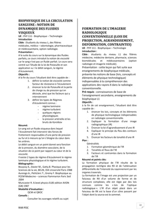 RIM PDC 
13
BIOPHYSIQUE DE LA CIRCULATION 
SANGUINE : NOTION DE 
DYNAMIQUE DES FLUIDES 
VISQUEUX 
UE : PHY 111 ‐ Biophysique – Technologie 
Introduction  
Cible : Etudiants du niveau L1 des filières 
médicales, médico – odontologie, pharmaceutique 
et médicosanitaire, option radiologie. 
Présentation : 
A la suite du cours sur la dynamique des fluides 
parfaits, ce cours introduit la notion de viscosité 
car le sang n’est pas un fluide parfait. Le cours sera 
centré sur l’étude de la loi de Poiseuille et son 
application su r le débit sanguin, la régime 
d’écoulement.  
Objectifs :    
A la fin du cours l’étudiant doit être capable de : 
1. définir la notion de viscosité comme 
facteur de résistance à l’écoulement 
2. énoncer la loi de Poiseuille et la perte 
de charge ou de pression qui en 
découle, ainsi que les facteurs qui y 
interviennent 
3. définir les types de Régimes 
d’écoulement connus : 
- régime laminaire 
- régime turbulent 
- quelques régions 
physiologiques 
- la pression artérielle et les 
bruits de Korotkov 
Résumé: 
Le sang est un fluide visqueux dans lequel 
l’écoulement fait intervenir des forces de 
frottement responsables d’une perte de pression 
au fur et à mesure qu’on s’éloigne du cœur dans 
les artères. 
Le débit sanguin en un point donné sera fonction 
de la pression, du diamètre vasculaire, de la 
situation de ce point par rapport au cœur et de la 
viscosité. 
Il existe 2 types de régime d’écoulement le régime 
laminaire physiologique et le régime turbulent.   
Bibliographie : 
Bouyssy A., Davier M., Gatty.B. Physique pour les 
Sciences de la vie, BELIN, DIA Université Paris 1988 
Aurengo A., Petitclerc T., Gremy F. Biophysique au 
PCEM Medecine – sciences Flammarion Paris 3ed 
2004 
Muncaster R. A.level physics ELBS edition AVON 
(GB) 1987 
Modalité d’évaluation : 
  QCM et QROC 
Conseils : 
  Consulter les ouvrages relatifs au sujet 
FORMATION DE L’IMAGERIE 
RADIOLOGIQUE 
CONVENTIONNELLE (LOIS DE 
PROJECTION, AGRANDISSEMENT, 
DEFORMATION, CONTRAINTES) 
UE : PHY 111 ‐ Biophysique – Technologie 
Introduction :  
Cible :  étudiants  du  niveau  L1  des  filières 
médecine, médecine dentaire, pharmacie, sciences 
biomédicales  et  médicosanitaires  (option 
radiologie et imagerie médicale). 
Présentation : cette leçon qui fait suite aux 
enseignements de biophysique médicale, 
présente les notions de base (lois, concepts et 
éléments de physique technologique) 
indispensables à la compréhension des 
applications des rayons X dans la radiologie 
conventionnelle.  
Pré requis : connaissances de base de 
l’enseignement secondaire, enseignements de 
biophysique L1 
Objectifs :  
à  la  fin  de  cet  enseignement,  l’étudiant  doit  être 
capable de : 
1. énoncer les lois, concepts et les éléments 
de physique technologique indispensables 
en radiologie conventionnelle. 
2. Expliquer  la  formation  d’une  image 
radiographique (IR) 
3. Énoncer la loi d’agrandissement d’une IR 
4. Expliquer le principe du flou des contours 
d’une IR 
5. Énoncer les facteurs de tonalité d’une IR 
Plan : 
Généralités 
1. Formation géométrique de l’IR 
2. Tonalités et flous de l’IR 
3. Facteurs et contraintes dans la formation 
de l’IR 
Résumé et points clés: 
La  formation  physique  de  l’IR  résulte  de  la 
propagation  rectiligne  des  RX  et  de  l’atténuation 
différentielle de l’intensité du rayonnement par les 
organes traversés.  
La formation de l’image est une projection par un 
faisceau  de  RX  d’un  volume  de  forme  et  de 
structure  complexes;  elle  est  régie  par  des  lois 
connues  comme  les  « lois  de  l’optique 
radiologique ».  L’IR  d’un  objet  placé  dans  un 
faisceau de RX  est  la base d’un cône passant  par 
l’objet dont la source est le sommet. 
 