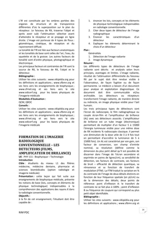 RIM PDC 
14
L’IR  est  constituée  par  les  ombres  portées  des 
organes  de  structure  et  de  transparence 
différentes  d’où  la  superposition  sur  le  plan  du 
récepteur.  Le  faisceau  de  RX,  traverse  l’objet  et 
après  avoir  subi  l’atténuation  sélective  avant 
d’atteindre  le  récepteur  et  se  propage  en  ligne 
droite. L’image est porteuse de 4 types de flous : 
géométrique,  cinétique,  de  réception  et  du 
rayonnement diffusé. 
La tonalité de l’IR est liée aux facteurs anatomiques 
et les tonalités de base sont celles de l’air, l’eau, du 
squelette  et  de  la  graisse.  Les  autres  facteurs  de 
tonalité sont d’ordre physique, photographique et 
électronique. 
Les principaux facteurs et contraintes de l’IR sont la 
source  de  RX,  le  faisceau  de  RX,  l’objet  et  le 
détecteur.  
Bibliographie :  
Utiliser les sites suivants : www.vikipédia.org pour 
les définitions et applications ; www.sfbmn.org et 
ses  liens  vers  les  enseignements  de  biophysique ; 
www.sfrnet.org  et  ses  liens  vers  le  site 
www.edicerf.org    pour  les  bases  physiques  de 
l’imagerie médicale 
Modalités d’évaluation :  
QCM, QROC 
Conseils :  
Utiliser les sites suivants : www.vikipédia.org pour 
les définitions et applications ; www.sfbmn.org et 
ses  liens  vers  les  enseignements  de  biophysique ; 
www.sfrnet.org  et  ses  liens  vers  le  site 
www.edicerf.org    pour  les  bases  physiques  de 
l’imagerie médicale 
 
 
FORMATION DE L’IMAGERIE 
RADIOLOGIQUE 
CONVENTIONNELLE – LES 
DETECTEURS (FILMS, 
AMPLIFICATEUR DE BRILLANCE)  
UE : PHY 111 ‐ Biophysique – Technologie 
Introduction 
Cible :  étudiants  du  niveau  L1  des  filières 
médecine,  médecine  dentaire,  pharmacie  et 
sciences  biomédicales  (option  radiologie  et 
imagerie médicale) 
Présentation :  cette  leçon  qui  fait  suite  aux 
enseignements de biophysique médicale, présente 
les notions de base (lois, concepts et éléments de 
physique  technologique)  indispensables  à  la 
compréhension des applications des rayons X dans 
la radiologie conventionnelle. 
Objectifs :  
à  la  fin  de  cet  enseignement,  l’étudiant  doit  être 
capable de : 
1. énoncer les lois, concepts et les éléments 
de physique technologique indispensables 
en radiologie conventionnelle. 
2. Citer deux types de détecteur de l’image 
radiographique 
3. Énoncer  les  caractéristiques  d’un 
détecteur 
4. Expliquer  les  éléments  déterminant  le 
choix d’un détecteur 
Plan : 
Généralités 
1. Détection de l’image radiante 
2. Image dynamique 
Résumé : 
Les  différents  types  de  détecteurs  de  l’image 
radiante  sont  décrits    et  analysés  selon  leurs 
principes,  avantages  et  limites. L’image  radiante, 
résultat de l’atténuation différentielle du faisceau 
RX  par  le  sujet  doit  être  rendue  visible  à 
l’observateur,  de  façon  fugitive  ou  de  façon 
permanente. Le médecin a besoin d’un document 
pour  analyse  et  exploitation  diagnostique.  Ce 
document  doit  être  communicable  et/ou 
archivable.  Les  détecteurs  ou  récepteurs 
transforment l’image radiante, de manière directe 
ou indirecte, en image physique visible pour l’œil 
humain. 
Les  trois  principaux  types  de  détecteurs  sont 
l’écran  de  radioscopie,  le  film  radiographique  ou 
couple  écran‐film  et  l’amplificateur  de  brillance 
(AL)  avec  ses  détecteurs  associés.  L’amplificateur 
de  brillance  est  un tube  image  (électronique) 
permettant  de  multiplier  d’un  facteur  5  à  15000 
l’énergie  lumineuse  visible  pour  une  même  dose 
de RX incidents % radioscopie classique. Il permet 
une diminution de la dose utile de 3 à 4 fois tout 
en  permettant  d’accroître  la  luminance  de  5  à 
15000 fois). Un AL est caractérisé par son gain, son 
facteur  de  conversion,  son  champ  d’entrée 
nominal,  sa  résolution  (définie  comme  la 
dimension du plus petit détail qu’il est possible de 
discerner  dans  l’image  de  l’écran  secondaire  et 
exprimée en paires de lignes/cm), sa sensibilité de 
détection,  ses  facteurs  de  contraste,  ses  facteurs 
de  bruit  –  efficacité  de  détection  quantique,  sa 
rémanence  et  sa  fonction  de  transfert  de 
modulation (FTM). La FTM traduit la variation en % 
du contraste de l’image de deux détails distincts en 
fonction de leur fréquence spatiale (en pl/cm) ou 
de  la  dimension  des  détails;  deux  points  de 
référence:  point  d’inflexion  A:  le  transfert  de 
contraste ne se fait plus à 100% ; point d’inflexion 
B ou fréquence de coupure qui correspond au plus 
petit objet identifiable. 
Bibliographie :  
Utiliser les sites suivants : www.vikipédia.org pour 
les définitions et applications ; www.sfbmn.org et 
 