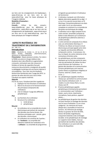 RIM PDC 
15
ses  liens  vers  les  enseignements  de  biophysique ; 
www.sfrnet.org  et  ses  liens  vers  le  site 
www.edicerf.org    pour  les  bases  physiques  de 
l’imagerie médicale 
Modalités d’évaluation : 
QCM, QROC 
Conseils :  Utiliser  les  sites  suivants : 
www.vikipédia.org  pour  les  définitions  et 
applications ; www.sfbmn.org et ses liens vers les 
enseignements de biophysique ; www.sfrnet.org et 
ses  liens  vers  le  site  www.edicerf.org    pour  les 
bases physiques de l’imagerie médicale 
 
 
 ASPECTS MATÉRIELS  DU 
TRAITEMENT DE L'INFORMATION 
UE : INF 112
Introduction 
Cible : étudiants du niveau L1, L2 ou L3 de la
filière études médicales, pharmaceutiques,
dentaires ou médicosanitaires
Présentation : Depuis plusieurs années, l’on note à 
la FMSB une prise en charge médiocre des 
étudiants due à des effectifs en augmentation 
croissante, contrastant avec des ressources 
limitées en termes de capacités d’accueil, 
ressources documentaires, enseignants de qualité. 
La pédagogie numérique est une bonne réponse à 
ces problèmes.  Pour cela, tous les étudiants 
doivent être familiarisés avec l’usage des NTIC. Le 
premier de cette série de cours vise à initier 
l’étudiant aux aspects matériels  
Objectifs 
À la fin du cours, l’étudiant doit être capable de : 
1. Expliquer les trois fonctions d l’ordinateur 
2. Décrire la structure et le fonctionnement 
des principaux composants des 
ordinateurs 
3. citer et indiquer l’usage des différents 
périphériques 
Plan 
A. Les fonctions d'un ordinateur 
B. Structure d’un ordinateur 
1. Unité de base 
2. périphériques 
Résumé  
• Un ordinateur est un ensemble de circuits 
électroniques permettant de manipuler 
des données sous forme binaire. Ses 
fonctions principales sont : calculer, gérer 
des données, communiquer. 
• Un ordinateur est constitué de 2 parties : 
le « hardware » ou ensemble des 
éléments matériels de l'ordinateur et le 
« software » ou ensemble de programmes 
et logiciels qui permettent à l’ordinateur 
de fonctionner. 
• L’ordinateur manipule une information 
digitale alternative appelée bit ou digit : il 
y a ou il n'y a pas de courant dans un fil 
électrique. Conventionnellement ces états 
sont notés 1 et 0. Les informations 
complexes se ramènent à un ensemble de 
bits grâce aux techniques de codage  
• L’ordinateur est en règle composé d’une 
unité centrale  (ensemble composé du 
boîtier et des éléments qu'il contient) et 
de périphériques (éléments externes à 
l'unité centrale). 
• L’unité centrale est composée d’un châssis 
avec une alimentation électrique. À 
l’intérieur du châssis se trouve le circuit 
électronique principal appelé carte mère 
sur laquelle sont branchés différents 
composants comme : le processeur, les 
bus, le chipset, les cartes mémoires et les 
connecteurs d’entrée sortie. 
• Les périphériques sont des composants 
physiques qui ne font pas partie du cœur, 
mais qui permettent de réaliser les deux 
autres fonctions de l'ordinateur : la 
gestion des données et la communication. 
Certains périphériques sont internes 
(cartes réseau ou graphiques intégrées) et 
d’autres  externes  (clavier, souris, 
écran...). 
• Les  périphériques (appelés interfaces 
réseau) qui  permettent la communication 
avec d'autres ordinateurs sont : le 
modem, la carte réseau filaire, la carte 
réseau sans fil. 
• D’autres périphériques appelés  
périphériques d'entrée/sortie permettent 
la  communication avec l'utilisateur : 
clavier, souris, écran, imprimante, 
microphone, hauts parleurs, appareil 
photo,….  
• Les périphériques de gestion des données 
ont pour fonction le stockage des données 
non en cours d’utilisation. Il y en a trois 
catégories : les mémoires de masse 
(disque dur), accessibles en lecture et 
écriture ; les mémoires de stockage 
(lecteur ou graveur de CD et de DVD, 
lecteur de bandes magnétiques), 
uniquement destinés à des archivages 
durables  et les périphériques de stockage 
sur supports moins fiables, mais qui 
permettent de transférer des données 
d'un ordinateur à un autre (clé USB, 
lecteur de disquettes).  
 