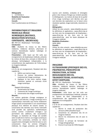 RIM PDC 
16
Bibliographie  
1. C2I NIVEAU 1 
Modalités de l’évaluation 
QCM et QROC 
Conseils 
Faire l’autoformation du C2I Niveau 1 
 
 
INFORMATIQUE ET IMAGERIE 
MEDICALE­IMAGE 
NUMERIQUE (MATRICE, 
RESOLUTION SPATIALE, 
CONTRASTE,  ARCHIVAGE) 
UE : PHY 111 ‐ Biophysique – Technologie 
Introduction 
Cible :  étudiants  du  niveau  L1  des  filières 
médecine,  médecine  dentaire,  pharmacie  et 
sciences  biomédicales  (option  radiologie  et 
imagerie médicale) 
Présentation :  cette  leçon  qui  fait  suite  aux 
enseignements de biophysique médicale, présente 
les notions de base (lois, concepts et éléments de 
physique  technologique)  indispensables  à  la 
compréhension des applications de l’informatique 
en imagerie médicale. 
Objectifs :  
à  la  fin  de  cet  enseignement,  l’étudiant  doit  être 
capable de : 
1. Définir une matrice image 
2. Énoncer  les  notions  élémentaires  de 
traitement de l’image numérique 
3. Expliquer  le  lien  entre  matrice  image, 
résolution  spatiale  et  contraste  d’une 
image numérique 
Plan : 
Rappels Informatique 
1. Numérisation de l’image 
2. Traitement de l’image numérique 
3. Conservation des images numériques 
Résumé : 
Les  notions  générales  d’image  analogique  et 
numérique sont décrites. L’image numérique est la 
représentation  matricielle  sous  forme  d’éléments 
images (pixel) correspondant à une caractéristique 
physique  d’un  élément  de  volume  (voxel).  La 
conservation  des  données  sous  forme  matricielle 
rend  possible  des  opérations  mathématiques 
connes  comme  « traitement  d’images »  qui 
permettent  des  additions,  des  soustractions 
d’images.  La  résolution  de  l’image  est  variable 
selon la taille de la matrice. Les images numériques 
peuvent  être  conservées,  archivées  sur  divers 
supports et/ou échangées via Internet avec ou sans 
compression.  Dans  les  services  d’imagerie 
médicale,  les  images  produites  par  différentes 
sources  sont  stockées,  analysées  et  échangées 
grâce à des réseaux d’images qui rendent possible 
le télédiagnostic. Les notions de base de la qualité 
d’une  image  numérique  sont  décrites  ainsi  que 
sont données des explications sur la liaison entre 
résolution spatiale, image matricielle, résolution en 
densité.  
Bibliographie :  
Utiliser les sites suivants : www.vikipédia.org pour 
les définitions et applications ; www.sfbmn.org et 
ses  liens  vers  les  enseignements  de  biophysique ; 
www.sfrnet.org  et  ses  liens  vers  le  site 
www.edicerf.org    pour  les  bases  physiques  de 
l’imagerie médicale 
Modalités d’évaluation : 
QCM, QROC 
Conseils :  
Utiliser les sites suivants : www.vikipédia.org pour 
les définitions et applications ; www.sfbmn.org et 
ses  liens  vers  les  enseignements  de  biophysique ; 
www.sfrnet.org  et  ses  liens  vers  le  site 
www.edicerf.org    pour  les  bases  physiques  de 
l’imagerie médicale 
 
 
IMAGERIE 
ULTRASONORE (PHYSIQUE DES US, 
PROPRIETES, PRINCIPES DE 
PRODUCTION, ACTIONS 
BIOLOGIQUES DES US, 
TRANSDUCTEURS, AVANTAGES, 
EFFET DOPPLER) 
UE : PHY 111 ‐ Biophysique – Technologie 
Cible :  étudiants  du  niveau  L1  des  filières 
médecine,  médecine  dentaire,  pharmacie  et 
sciences  biomédicales  (option  radiologie  et 
imagerie médicale) 
Présentation :  cette  leçon  qui  fait  suite  aux 
enseignements de biophysique médicale, présente 
les  notions  de  base  indispensables  à  la 
compréhension  des  applications  des  US  en 
médecine et en échographie. 
Objectifs :  
à  la  fin  de  cet  enseignement,  l’étudiant  doit  être 
capable de : 
1. Décrire  le  mode  de  production  des 
ultrasons (effet piézoélectrique)  
2. Caractériser  les  utilisations  des  US  en 
imagerie médicale 
3. Décrire  les  interactions  des  US  avec  la 
matière 
4. Énoncer  le  principe  de  formation  de 
l’image échographique 
5. Énoncer le principe de l’effet Doppler 
 