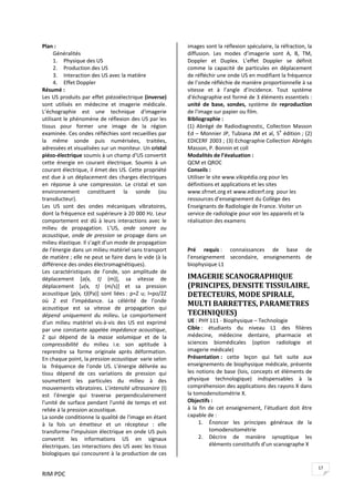 RIM PDC 
17
Plan : 
Généralités 
1. Physique des US 
2. Production des US 
3. Interaction des US avec la matière 
4. Effet Doppler 
Résumé : 
Les US produits par effet piézoélectrique (inverse) 
sont  utilisés  en  médecine  et  imagerie  médicale. 
L’échographie  est  une  technique  d'imagerie 
utilisant le phénomène de réflexion des US par les 
tissus  pour  former  une  image  de  la  région 
examinée. Ces ondes réfléchies sont recueillies par 
la  même  sonde  puis  numérisées,  traitées, 
adressées et visualisées sur un moniteur. Un cristal 
piézo‐électrique soumis à un champ d'US convertit 
cette  énergie  en  courant  électrique.  Soumis  à  un 
courant électrique, il émet des US. Cette propriété 
est due à un déplacement des charges électriques 
en  réponse  à  une  compression.  Le  cristal  et  son 
environnement  constituent  la  sonde  (ou 
transducteur).  
Les  US  sont  des  ondes  mécaniques  vibratoires, 
dont la fréquence est supérieure à 20 000 Hz. Leur 
comportement est dû à leurs interactions avec le 
milieu  de  propagation.  L’US,  onde  sonore  ou 
acoustique, onde de pression se propage dans un 
milieu élastique. Il s’agit d’un mode de propagation 
de l'énergie dans un milieu matériel sans transport 
de matière ; elle ne peut se faire dans le vide (à la 
différence des ondes électromagnétiques).  
Les  caractéristiques  de  l’onde,  son  amplitude  de 
déplacement  [a(x,  t)  (m)],  sa  vitesse  de 
déplacement  [u(x,  t)  (m/s)]  et  sa  pression 
acoustique [p(x, t)(Pa)] sont liées : p=Z u; I=po/2Z 
où  Z  est  l’impédance.  La  célérité  de  l'onde 
acoustique  est  sa  vitesse  de  propagation  qui 
dépend  uniquement  du  milieu.  Le  comportement 
d'un  milieu  matériel  vis‐à‐vis  des  US  est  exprimé 
par une constante appelée impédance acoustique, 
Z  qui  dépend  de  la  masse  volumique  et  de  la 
compressibilité  du  milieu  i.e.  son  aptitude  à 
reprendre  sa  forme  originale  après  déformation. 
En chaque point, la pression acoustique  varie selon 
la    fréquence  de  l'onde  US.  L'énergie  délivrée  au 
tissu  dépend  de  ces  variations  de  pression  qui 
soumettent  les  particules  du  milieu  à  des 
mouvements vibratoires. L’intensité ultrasonore (I) 
est  l'énergie  qui  traverse  perpendiculairement 
l'unité de surface pendant l'unité de temps et est 
reliée à la pression acoustique.   
La sonde conditionne la qualité de l'image en étant 
à  la  fois  un  émetteur  et  un  récepteur  :  elle 
transforme l'impulsion électrique en onde US puis 
convertit  les  informations  US  en  signaux 
électriques. Les interactions des US avec les tissus 
biologiques qui concourent à la production de ces 
images sont la réflexion spéculaire, la réfraction, la 
diffusion.  Les  modes  d’imagerie  sont  A,  B,  TM, 
Doppler  et  Duplex.  L’effet  Doppler  se  définit 
comme  la  capacité  de  particules  en  déplacement 
de réfléchir une onde US en modifiant la fréquence 
de l’onde réfléchie de manière proportionnelle à sa 
vitesse  et  à  l’angle  d’incidence.  Tout  système 
d'échographie est formé de 3 éléments essentiels : 
unité  de  base,  sondes,  système  de  reproduction 
de l'image sur papier ou film. 
Bibliographie :  
(1)  Abrégé  de  Radiodiagnostic,  Collection  Masson 
Ed – Monnier JP, Tubiana JM et al, 5e
 édition ; (2) 
EDICERF 2003 ; (3) Echographie Collection Abrégés 
Masson, P. Bonnin et coll 
Modalités de l’évaluation : 
QCM et QROC 
Conseils :  
Utiliser le site www.vikipédia.org pour les 
définitions et applications et les sites 
www.sfrnet.org et www.edicerf.org  pour les 
ressources d’enseignement du Collège des 
Enseignants de Radiologie de France. Visiter un 
service de radiologie pour voir les appareils et la 
réalisation des examens 
 
 
Pré  requis :  connaissances  de  base  de 
l’enseignement  secondaire,  enseignements  de 
biophysique L1 
IMAGERIE SCANOGRAPHIQUE  
(PRINCIPES, DENSITE TISSULAIRE, 
DETECTEURS, MODE SPIRALE, 
MULTI BARRETTES, PARAMETRES 
TECHNIQUES) 
UE : PHY 111 ‐ Biophysique – Technologie 
Cible :  étudiants  du  niveau  L1  des  filières 
médecine,  médecine  dentaire,  pharmacie  et 
sciences  biomédicales  (option  radiologie  et 
imagerie médicale) 
Présentation :  cette  leçon  qui  fait  suite  aux 
enseignements de biophysique médicale, présente 
les notions de base (lois, concepts et éléments de 
physique  technologique)  indispensables  à  la 
compréhension des applications des rayons X dans 
la tomodensitométrie X. 
Objectifs :  
à  la  fin  de  cet  enseignement,  l’étudiant  doit  être 
capable de : 
1. Énoncer  les  principes  généraux  de  la 
tomodensitométrie 
2. Décrire  de  manière  synoptique  les 
éléments constitutifs d’un scanographe X 
 
