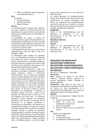 RIM PDC 
18
3. Définir  les  différents  modes  d’acquisition 
en tomodensitométrique 
Plan : 
Introduction 
1. Principes Généraux 
2. Éléments constitutifs 
3. Notions Pratiques 
Résumé :
La  tomodensitométrie  introduit  deux  avancées: 
une  haute  résolution  en  contraste  (0,5‐1%),  une 
présentation en coupes transverses qui permet de 
s’affranchir  des  phénomènes  de  superposition  et 
de sommation 
La  tomographie  par  rayons  X  assistée  par 
ordinateur  (encore  appelé  tomodensitométrie  ou 
scanographie) fut développée par G.M. Hounsfield 
et la première machine (scanner) utilisable sur site 
clinique fut installée en 1971 à Londres. Tête puis 
"corps entier" à partir de 1974.  
La scanographie= découverte la plus importante en 
radiologie  depuis  celle  des  rayons  X  par  W.C. 
Roentgen en 1895. 
La  tomographie  axiale  assistée  par  ordinateur 
(C.T.), ou scanographie, est basée sur la détection 
d'un  faisceau  de  rayons  X  tournant  autour  du 
patient. Contrairement à la radiologie classique où 
le faisceau transmis est détecté et visualisé à l'aide 
d'un film ou d'un amplificateur de luminance, il est 
détecté électroniquement puis numérisé. 
L'image  est  ensuite  reconstruite  à  l'aide  d'un 
calculateur et visualisée. L'acquisition de plusieurs 
coupes  adjacentes  conduit  à  l'information 
tridimensionnelle. Pour  un  objet  plus  complexe 
composé de petits éléments de volume identiques 
mais de densités différentes on peut écrire : Σµi = 
(1/L).ln (Io/I) où µi est le coefficient d'atténuation 
linéique de l'élément i et L est la largeur de chaque 
élément  volumique.  La  somme  des  coefficients 
d'atténuation  linéique  le  long  de  cet  objet  peut‐
être  calculée.  Ce  processus  constitue  la  mesure 
élémentaire  en  scanographie.  Il  nécessite  un 
ensemble  composé  d'un  tube  à  rayons  X,  d'un 
détecteur  de  référence  pour  la  mesure  de  Io  et 
d'un  détecteur  de  mesure  pour  I.  Les  éléments 
constitutifs  sont les  systèmes  de  production 
détection  des  RX,  le  statif,  le  calculateur  fait  de 
processeurs  et  de  logiciels  permettant  la 
reconstruction, la visualisation, le traitement et la 
reprographie des images. Les images sont acquises 
en  modes  séquentiel  et/ou  spiralé  encore  appelé 
hélicoïdal.  Lorsque  le  système  de  détecteurs 
comporte plusieurs couronnes, on parle de scanner 
multicoupes. Après acquisition, les données brutes 
(valeurs de nombre scanographique Hounsfield par 
voxel)  sont  transformées  en  images  visualisées 
selon un fenêtrage particulier. Les mêmes images 
peuvent  être  reconstruites  en  trois  dimensions 
(MIP, MPR, SSD). 
Les  notions  générales  de  tomodensitométrie, 
mesure de la densité des éléments de volume avec 
reconstruction  en  coupes  anatomiques  sont 
décrits.  Les  composants  d’un  tomodensitomètre 
sont décrits ainsi que leurs fonctions. Les notions 
telles que données brutes, visualisation, traitement 
d’images sont également expliquées. 
Bibliographie :  
Utiliser  le  site  www.vikipédia.org  pour  les 
définitions  et  applications  et  les  sites 
www.sfrnet.org  et  ses  liens  vers  le  site 
www.edicerf.org 
Modalités d’évaluation :  
QCM, QROC 
Conseils :  
Utiliser  le  site  www.vikipédia.org  pour  les 
définitions  et  applications  et  les  sites 
www.sfrnet.org  et  ses  liens  vers  le  site 
www.edicerf.org   
 
 
IMAGERIE PAR RESONANCE 
MAGNETIQUE (PRINCIPES, 
MAGNETISME, RADIOFREQUENCE, 
RELAXATION, CARACTERISTIQUES 
DU SIGNAL) 
UE : PHY 111 ‐ Biophysique – Technologie 
Introduction 
Cible :  étudiants  du  niveau  L1  des  filières 
médecine,  médecine  dentaire,  pharmacie  et 
sciences  biomédicales  (option  radiologie  et 
imagerie médicale) 
Présentation :  cette  leçon  qui  fait  suite  aux 
enseignements de biophysique médicale, présente 
les  notions  de  base  indispensables  à  la 
compréhension  des  applications  de  la  résonance 
magnétique nucléaire en imagerie médicale. 
Objectifs :  
à  la  fin  de  cet  enseignement,  l’étudiant  doit  être 
capable de : 
1. Énoncer le principe de l’IRM 
2. Définir  les  temps  de  relaxation 
longitudinale et transversale 
3. Décrire le signal RMN 
4. Définir  les  notions  de  T1,  T2,  densité  de 
protons 
Plan : 
Rappels sur le magnétisme 
1. Le signal RMN 
2. Les séquences de base 
3. Les applications médicales de la RMN 
 